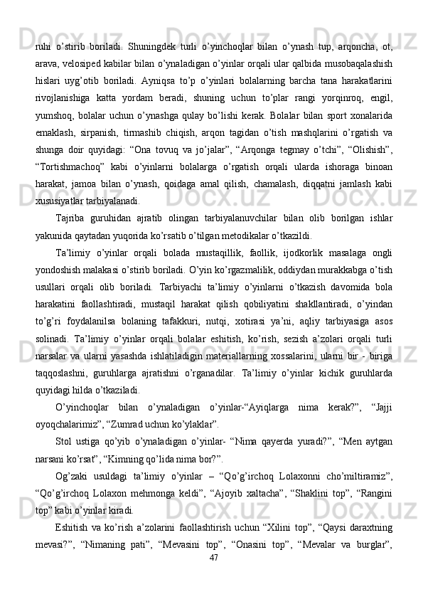 ruhi   o’stirib   boriladi.   Shuningdek   turli   o’yinchoqlar   bilan   o’ynash   tup,   arqoncha,   ot,
arava, velosiped kabilar bilan o’ynaladigan o’yinlar orqali ular qalbida musobaqalashish
hislari   uyg’otib   boriladi.   Ayniqsa   to’p   o’yinlari   bolalarning   barcha   tana   harakatlarini
rivojlanishiga   katta   yordam   beradi,   shuning   uchun   to’plar   rangi   yorqinroq,   engil,
yumshoq,   bolalar   uchun   o’ynashga   qulay   bo’lishi   kerak.   Bolalar   bilan   sport   xonalarida
emaklash,   sirpanish,   tirmashib   chiqish,   arqon   tagidan   o’tish   mashqlarini   o’rgatish   va
shunga   doir   quyidagi:   “Ona   tovuq   va   jo’jalar”,   “Arqonga   tegmay   o’tchi”,   “Olishish”,
“Tortishmachoq”   kabi   o’yinlarni   bolalarga   o’rgatish   orqali   ularda   ishoraga   binoan
harakat,   jamoa   bilan   o’ynash,   qoidaga   amal   qilish,   chamalash,   diqqatni   jamlash   kabi
xususiyatlar tarbiyalanadi.
Tajriba   guruhidan   ajratib   olingan   tarbiyalanuvchilar   bilan   olib   borilgan   ishlar
yakunida qaytadan yuqorida ko’rsatib o’tilgan metodikalar o’tkazildi.
Ta’limiy   o’yinlar   orqali   bolada   mustaqillik,   faollik,   ijodkorlik   masalaga   ongli
yondoshish malakasi o’stirib boriladi. O’yin ko’rgazmalilik, oddiydan murakkabga o’tish
usullari   orqali   olib   boriladi.   Tarbiyachi   ta’limiy   o’yinlarni   o’tkazish   davomida   bola
harakatini   faollashtiradi,   mustaqil   harakat   qilish   qobiliyatini   shakllantiradi,   o’yindan
to’g’ri   foydalanilsa   bolaning   tafakkuri,   nutqi,   xotirasi   ya’ni,   aqliy   tarbiyasiga   asos
solinadi.   Ta’limiy   o’yinlar   orqali   bolalar   eshitish,   ko’rish,   sezish   a’zolari   orqali   turli
narsalar   va   ularni   yasashda   ishlatiladigin   materiallarning   xossalarini,   ularni   bir   -   biriga
taqqoslashni,   guruhlarga   ajratishni   o’rganadilar.   Ta’limiy   o’yinlar   kichik   guruhlarda
quyidagi hilda o’tkaziladi.
O’yinchoqlar   bilan   o’ynaladigan   o’yinlar-“Ayiqlarga   nima   kerak?”,   “Jajji
oyoqchalarimiz”, “Zumrad uchun ko’ylaklar”.
Stol   ustiga   qo’yib   o’ynaladigan   o’yinlar-   “Nima   qayerda   yuradi?”,   “Men   aytgan
narsani ko’rsat”, “Kimning qo’lida nima bor?”.
Og’zaki   usuldagi   ta’limiy   o’yinlar   –   “Qo’g’irchoq   Lolaxonni   cho’miltiramiz”,
“Qo’g’irchoq   Lolaxon   mehmonga   keldi”,   “Ajoyib   xaltacha”,   “Shaklini   top”,   “Rangini
top” kabi o’yinlar kiradi.
Eshitish   va   ko’rish   a’zolarini   faollashtirish   uchun   “Xilini   top”,   “Qaysi   daraxtning
mevasi?”,   “Nimaning   pati”,   “Mevasini   top”,   “Onasini   top”,   “Mevalar   va   burglar”,
47 