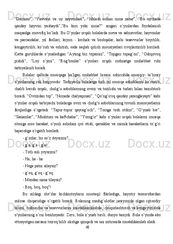 “Domino”,   “Yovvoyi   va   uy   xayvonlari”,   “Ishlash   uchun   nima   zarur”,   “Bu   uychada
qanday   hayvon   yashaydi”,”Bu   kim   yoki   nima?”   singari   o’yinlardan   foydalanish
maqsadga muvofiq bo’ladi. Bu O’yinlar orqali bolalarda meva va sabzavotlar, hayvonlar
va   parrandalar,   yil   fasllari,   kiyim   -   kechak   va   boshqalar,   kabi   tasavvurlar   boyitilib,
kengaytirilib, ko’rish va eshitish, esda saqlab qolish xususiyatlari rivojlantirilib boriladi.
Katta   guruhlarda   o’ynaladigan   “Ayting   biz   topamiz”,   “Topgan   topag’on”,   “Oshqovoq
pishdi”,   “Loy   o’yini”,   “Bog’bonlar”   o’yinlari   orqali   mehnatga   muhabbat   ruhi
tarbiyalanib boradi.
Bolalar   qalbida   musiqaga   bo’lgan   muhabbat   hissini   oshirishda   musiqiy-   ta’limiy
o’yinlarning  roli  beqiyosdir.  Tarbiyachi   bolalarga  turli  xil   musiqa  asboblarini   ko’rsatib,
chalib   berish   orqali,   cholg’u   asboblarining   ovozi   va   tuzilishi   va   turlari   bilan   tanishtirib
boradi. “Ovozidan top”, “Nimada chalyapman”, “Qo’ng’iroq qanday jaranglayapti” kabi
o’yinlar orqali tarbiyachi bolalarga ovoz va cholg’u asboblarining tovush xususiyatlarini
farqlashga   o’rgatadi.   “Tapur-tupur   qayrag’och”,   “Tomga   tosh   otdim”,   “O’ynab   ber”,
“Sanamlar”, “Mushtum  va kaftchalar”, “Yomg’ir” kabi o’yinlar orqali bolalarni musiqa
ritmiga   mos   harakat,   o’yinli   ashulani   ijro   etish,   qarsaklar   va   mimik   harakatlarni   to’g’ri
bajarishga o’rgatib boriladi.
- g’ozlar, bir so’z deysizmi?
- g’a, g’a - g’a!
- Totli suli yeysizmi?
- Ha, ha - ha
- Nega patni silaysiz?
- g’oq, g’oq - g’oq.
- Mendan nima tilaysiz?
- Boq, boq, boq"!
Bu   xildagi   she’rlar   kichkintoylarni   mustaqil   fikrlashga,   hayotiy   tassurotlardan
xulosa   chiqarishga   o’rgatib   boradi.   Bolaning   mashg’ulotlar   jarayonida   olgan   iqtisodiy
bilimi, tushuncha va  tasavvurlarini mustahkamlashda , chuqurlashtirish va kengaytirishda
o’yinlarning o’rni benihoyadir. Zero, bola o’ynab turib, dunyo taniydi. Bola o’yinda aks
ettirayotgan narsani tezroq bilib olishga qiziqadi va uni xotirasida mustahkamlab oladi.
48 