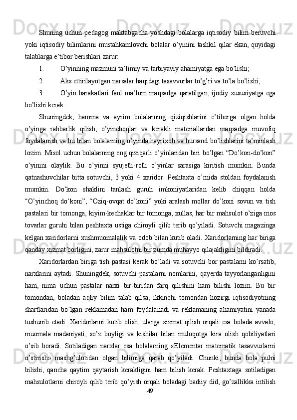 Shuning   uchun   pedagog   maktabgacha   yoshdagi   bolalarga   iqtisodiy   bilim   beruvchi
yoki   iqtisodiy   bilimlarini   mustahkamlovchi   bolalar   o’yinini   tashkil   qilar   ekan,   quyidagi
talablarga e’tibor berishlari zarur:
1. O’yinning mazmuni ta’limiy va tarbiyaviy ahamiyatga ega bo’lishi;
2. Aks ettirilayotgan narsalar haqidagi tasavvurlar to’g’ri va to’la bo’lishi,
3. O’yin   harakatlari   faol   ma’lum   maqsadga   qaratilgan,   ijodiy   xususiyatga   ega
bo’lishi kerak.
Shuningdek,   hamma   va   ayrim   bolalarning   qiziqishlarini   e’tiborga   olgan   holda
o’yinga   rahbarlik   qilish,   o’yinchoqlar   va   kerakli   materiallardan   maqsadga   muvofiq
foydalanish va bu bilan bolalarning o’yinda hayrixoh va hursand bo’lishlarini ta’minlash
lozim. Misol uchun bolalarning eng qiziqarli o’yinlaridan biri bo’lgan “Do’kon-do’kon”
o’yinini   olaylik.   Bu   o’yinni   syujetli-rolli   o’yinlar   sarasiga   kiritish   mumkin.   Bunda
qatnashuvchilar   bitta   sotuvchi,   3   yoki   4   xaridor.   Peshtaxta   o’rnida   stoldan   foydalanish
mumkin.   Do’kon   shaklini   tanlash   guruh   imkoniyatlaridan   kelib   chiqqan   holda
“O’yinchoq   do’koni”,   “Oziq-ovqat   do’koni”   yoki   aralash   mollar   do’koni   sovun   va   tish
pastalari bir tomonga, kiyim-kechaklar bir tomonga, xullas, har bir mahsulot o’ziga mos
tovarlar  guruhi  bilan  peshtaxta ustiga  chiroyli  qilib terib qo’yiladi. Sotuvchi  magazinga
kelgan xaridorlarni xushmuomalalik va odob bilan kutib oladi. Xaridorlarning har biriga
qanday xizmat borligini, zarur mahsulotni bir zumda muhayyo qilajakligini bildiradi.
Xaridorlardan biriga tish pastasi  kerak bo’ladi va sotuvchi  bor pastalarni  ko’rsatib,
narxlarini  aytadi. Shuningdek, sotuvchi  pastalarni nomlarini, qayerda tayyorlanganligini
ham,   nima   uchun   pastalar   narxi   bir-biridan   farq   qilishini   ham   bilishi   lozim.   Bu   bir
tomondan,   boladan   aqliy   bilim   talab   qilsa,   ikkinchi   tomondan   hozirgi   iqtisodiyotning
shartlaridan   bo’lgan   reklamadan   ham   foydalanadi   va   reklamaning   ahamiyatini   yanada
tushunib   etadi.   Xaridorlarni   kutib   olish,   ularga   xizmat   qilish   orqali   esa   bolada   avvalo,
muomala   madaniyati,   so’z   boyligi   va   kishilar   bilan   muloqotga   kira   olish   qobiliyatlari
o’sib   boradi.   Sotiladigan   narxlar   esa   bolalarning   «Elementar   matematik   tasavvurlarni
o’stirish»   mashg’ulotidan   olgan   bilimiga   qarab   qo’yiladi.   Chunki,   bunda   bola   pulni
bilishi,   qancha   qaytim   qaytarish   kerakligini   ham   bilish   kerak.   Peshtaxtaga   sotiladigan
mahsulotlarni   chiroyli  qilib  terib  qo’yish   orqali  boladagi  badiiy  did,  go’zallikka  intilish
49 