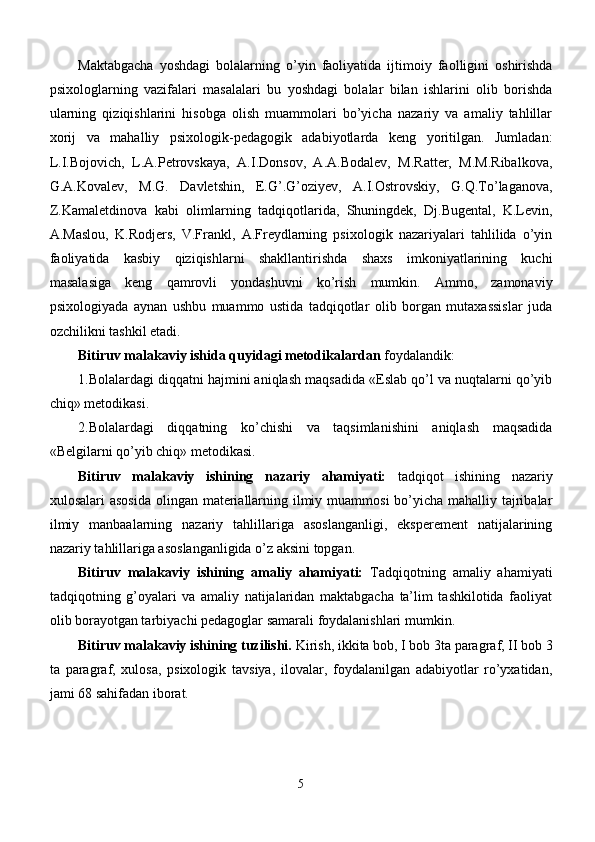 Maktabgacha   yoshdagi   bolalar ning   o’yin   faoliyatida   ijtimoiy   faolligini   oshirishda
psixologlarning   vazifalari   masalalari   bu   yoshdagi   bolalar   bilan   ishlarini   olib   borishda
ularning   qiziqishlarini   hisobga   olish   muammolari   bo’yicha   nazariy   va   amaliy   tahlillar
xorij   va   mahalliy   psixologik-pedagogik   adabiyotlarda   keng   yoritilgan.   Jumladan:
L.I.Bojovich,   L.A.Petrovskaya,   A.I.Donsov,   A.A.Bodalev,   M.Ratter,   M.M.Ribalkova,
G.A.Kovalev,   M.G.   Davletshin,   E.G’.G’oziyev,   A.I.Ostrovskiy,   G.Q.To’laganova,
Z.Kamaletdinova   kabi   olimlarning   tadqiqotlarida,   Shuningdek,   Dj.Bugental,   K.Levin,
A.Maslou,   K.Rodjers,   V.Frankl,   A.Freydlarning   psixologik   nazariyalari   tahlilida   o’yin
faoliyatida   kasbiy   qiziqishlarni   shakllantirishda   shaxs   imkoniyatlarining   kuchi
masalasiga   keng   qamrovli   yondashuvni   ko’rish   mumkin.   Ammo,   zamonaviy
psixologiyada   aynan   ushbu   muammo   ustida   tadqiqotlar   olib   borgan   mutaxassislar   juda
ozchilikni tashkil etadi.
Bitiruv malakaviy ishida  quyidagi metodikalardan  foydalandik:
1. Bolalardagi diqqatni hajmini aniqlash maqsadida «Eslab qo’l va nuqtalarni qo’yib
chiq»  metodikasi.
2.Bolalardagi   diqqatning   ko’chishi   va   taqsimlanishini   aniqlash   maqsadida
«Belgilarni qo’yib chiq» metodikasi.
Bitiruv   malakaviy   ishining   nazariy   ahamiyati:   tadqiqot   ishining   nazariy
xulosalari asosida  olingan materiallarning ilmiy muammosi  bo’yicha mahalliy tajribalar
ilmiy   manbaalarning   nazariy   tahlillariga   asoslanganligi,   eksperement   natijalarining
nazariy tahlillariga asoslanganligida o’z aksini topgan. 
Bitiruv   malakaviy   ishining   amaliy   ahamiyati:   Tadqiqotning   amaliy   ahamiyati
t adqiqotning   g’oyalari   va   amaliy   natijalaridan   maktabgacha   ta’lim   tashkilotida   faoliyat
olib borayotgan tarbiyachi pedagoglar samarali foydalanishlari mumkin.
Bitiruv malakaviy ishining tuzilishi.  Kirish, ikkita bob, I bob 3ta paragraf, II bob 3
ta   paragraf,   xulosa,   psixologik   tavsiya,   ilovalar,   foydalanilgan   adabiyotlar   ro’yxatidan,
jami 68 sahifadan iborat. 
5 