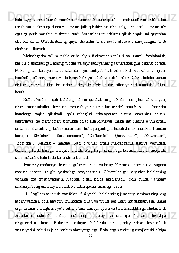 kabi tuyg’ularni o’stirish mumkin. Shuningdek, bu orqali bola mahsulotlarni tartib bilan
terish   xaridorlarning   diqqatini   tezroq   jalb   qilishini   va   olib   kelgan   mahsulot   tezroq   o’z
egasiga yetib borishini  tushunib etadi. Mahsulotlarni reklama qilish orqali uni qayerdan
olib   kelishini,   O’zbekistoning   qaysi   davlatlar   bilan   savdo   aloqalari   mavjudligini   bilib
oladi va o’tkazadi.
Maktabgacha   ta’lim   tashkilotida   o’yin   faoliyatidan   to’g’ri   va   unumli   foydalanish,
har bir o’tkaziladigan mashg’ulotlar va sayr faoliyatining samaradorligini oshirib boradi.
Maktabgacha   tarbiya   muassasalarida   o’yin   faoliyati   turli   xil   shaklda   voqeaband   -   ijroli,
harakatli, ta’limiy, musiqiy - ta’limiy kabi yo’nalishda olib boriladi. O’yin bolalar uchun
qiziqarli, mazmunli bo’lishi uchun tarbiyachi o’yin qoidasi bilan yaqindan tanish bo’lishi
kerak.
Rolli   o’yinlar   orqali   bolalarga   ularni   qurshab   turgan   kishilarning   kundalik   hayoti,
o’zaro munosabatlari, turmush kechirish yo’sinlari bilan tanishib boradi. Bolalar hamisha
kattalarga   taqlid   qilishadi,   qo’g’irchog’ini   erkalayotgan   qizcha   onasining   so’zini
takrorlaydi, qo’g’irchog’ini  beshikka  belab alla kuylaydi, mana shu birgina o’yin orqali
unda oila sharoitidagi ko’nikmalar hosil bo’layotganligini kuzatishimiz mumkin. Bundan
tashqari   “Shifokor”,   “Sartaroshxona”,   “Do’konda”,   “Quruvchilar”,   “Tikuvchilar”,
“Bog’cha”,   “Maktab   –   maktab”   kabi   o’yinlar   orqali   maktabgacha   tarbiya   yoshidagi
bolalar   qalbida   kasbga   qiziqish,   faollik,   o’zgalarga  mehnatiga   hurmat,   ahil   va  inoqlilik,
shirinsuhanlik kabi hislatlar o’stirib boriladi.
Jismoniy madaniyat tizimidagi barcha soha va bosqichlarning birdan-bir va yagona
maqsadi-insonni   to’g’ri   yashashga   tayyorlashdir.   O’tkaziladigan   o’yinlar   bolalarning
yoshiga   xos   xususiyatlarini   hisobga   olgan   holda   aniqlanadi,   lekin   bunda   jismoniy
madaniyatning umumiy maqsadi ko’zdan qochirilmasligi lozim.
1.   Sog’lomlashtirish   vazifalari.   5-6   yoshli   bolalarning   jismoniy   tarbiyasining   eng
asosiy vazifasi bola hayotini muhofaza qilish va uning sog’ligini mustahkamlash,  uning
organizmini chiniqtirish yo’li bilan o’zini himoya qilish va turli kasalliklarga chidamlilik
xislatlarini   oshirish,   tashqi   muhitning   noqulay   sharoitlariga   bardosh   berishga
o’rgatishdan   iborat.   Bulardan   tashqari   bolalarda   har   qanday   ishga   layoqatlilik
xususiyatini oshirish juda muhim ahmiyatga ega. Bola organizmining rivojlanishi o’ziga
50 