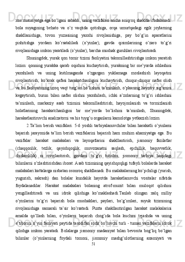 xos xususiyatga ega bo’lgani sababli, uning vazifalari ancha aniqroq shaklda ifodalanadi:
bola   suyagining   behato   va   o’z   vaqtida   qotishiga,   orqa   umurtqadagi   egik   joylarning
shakllanishiga,   tovon   yuzasining   yaxshi   rivojlanishiga,   pay   bo’g’in   aparatlarini
pishitishga   yordam   ko’rsataliladi   (o’yinlar);   gavda   qisimlarining   o’zaro   to’g’ri
rivojlanishiga imkon yaratiladi (o’yinlar); barcha mushak guruhlari rivojlantiradi.
Shuningdek, yurak qon tomir tizimi faoliyatini takomillashtirishga imkon yaratish
lozim:   qonning   yurakka   qarab   oqishini   kuchaytirish,   yurakning   bir   me’yorda   ishlashini
yaxshilash   va   uning   kutilmaganda   o’zgargan   yuklamaga   moslashish   layoqatini
rivojlantirish;   ko’krak   qafasi   harakatchanligini   kuchaytirish,   chuqur-chuqur   nafas   olish
va bu faoliyatining uzoq vaqt turg’un bo’lishini ta’minlash, o’pkaning hayotiy sig’imini
kegaytirish,   burun   bilan   nafas   olishni   yaxshilash,   ichki   a’zolarning   to’g’ri   ishlashini
ta’minlash,   markaziy   asab   tizimini   takomillashtirish;   hayojonlanish   va   tormizlanish
holatlarining   harakatchanligini   bir   me’yorda   bo’lishini   ta’minlash,   Shuningdek,
harakatlantiruvchi analizatorni va his tuyg’u organlarni kamolotga yetkazish lozim.
2.Ta’lim   berish   vazifalari.   5-6   yoshli   tarbiyalanuvchilar   bilan   harakatli   o’yinlarni
bajarish   jarayonida   ta’lim   berish   vazifalarini   bajarish   ham   muhim   ahamiyatga   ega.   Bu
vazifalar:   harakat   malakalari   va   layoqatlarini   shakllantirish,   jismoniy   fazilatlar
(chaqqonlik,   tezlik,   qayishqoqlik,   muvozanatni   saqlash,   epchillik,   baquvvatlik,
chidamlilik)   ni   rivojlantirish,   gavdani   to’g’ri   tutishni,   jismoniy   tarbiya   haqidagi
bilimlarni o’zlashtirishdan iborat. Asab tizimining qayishqoqligi tufayli bolalarda harakat
malakalari kattalarga nisbatan osonroq shakllanadi. Bu malakalarning ko’pchiligi (yurish,
yugurish,   sakrash)   dan   bolalar   kundalik   hayotda   harakatlanuvchi   vositalar   sifatida
foydalanadilar.   Harakat   malakalari   bolaning   atrof-muxit   bilan   muloqot   qilishini
yengillashtiradi   va   uni   idrok   qilishiga   ko’maklashadi.Tanlab   olingan   xalq   milliy
o’yinlarini   to’g’ri   bajarish   bola   mushaklari,   paylari,   bo’g’imlari,   suyuk   tizimining
rivojlanishiga   samarali   ta’sir   ko’rsatadi.   Puxta   shakllantirilgan   harakat   malakalarini
amalda   qo’llash   bilan,   o’yinlarni   bajarish   chog’ida   bola   kuchini   tejashda   va   uning
e’tiborini o’yin faoliyati paytida tasodifan sodir bo’luvchi turli - tuman vazifalarni idrok
qilishga   imkon   yaratadi.   Bolalarga   jismoniy   madaniyat   bilan   bevosita   bog’liq   bo’lgan
bilimlar   (o’yinlarning   foydali   tomoni,   jismoniy   mashg’ulotlarning   axamiyati   va
51 