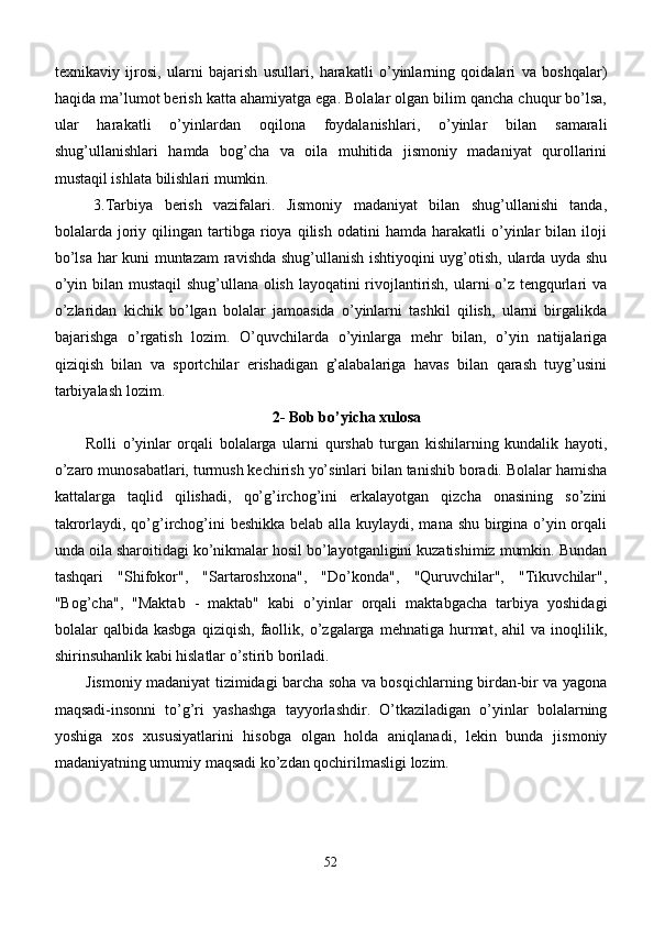 texnikaviy   ijrosi,   ularni   bajarish   usullari,   harakatli   o’yinlarning   qoidalari   va   boshqalar)
haqida ma’lumot berish katta ahamiyatga ega. Bolalar olgan bilim qancha chuqur bo’lsa,
ular   harakatli   o’yinlardan   oqilona   foydalanishlari,   o’yinlar   bilan   samarali
shug’ullanishlari   hamda   bog’cha   va   oila   muhitida   jismoniy   madaniyat   qurollarini
mustaqil ishlata bilishlari mumkin.
3.Tarbiya   berish   vazifalari.   Jismoniy   madaniyat   bilan   shug’ullanishi   tanda,
bolalarda  joriy  qilingan   tartibga   rioya   qilish   odatini   hamda   harakatli   o’yinlar   bilan  iloji
bo’lsa har kuni muntazam  ravishda shug’ullanish ishtiyoqini uyg’otish, ularda uyda shu
o’yin bilan mustaqil  shug’ullana olish layoqatini rivojlantirish, ularni o’z tengqurlari va
o’zlaridan   kichik   bo’lgan   bolalar   jamoasida   o’yinlarni   tashkil   qilish,   ularni   birgalikda
bajarishga   o’rgatish   lozim.   O’quvchilarda   o’yinlarga   mehr   bilan,   o’yin   natijalariga
qiziqish   bilan   va   sportchilar   erishadigan   g’alabalariga   havas   bilan   qarash   tuyg’usini
tarbiyalash lozim.
2- Bob bo’yicha xulosa
Rolli   o’yinlar   orqali   bolalarga   ularni   qurshab   turgan   kishilarning   kundalik   hayoti,
o’zaro munosabatlari, turmush kechirish yo’sinlari bilan tanishib boradi. Bolalar hamisha
kattalarga   taqlid   qilishadi,   qo’g’irchog’ini   erkalayotgan   qizcha   onasining   so’zini
takrorlaydi, qo’g’irchog’ini  beshikka  belab alla kuylaydi, mana shu birgina o’yin orqali
unda oila sharoitidagi ko’nikmalar hosil bo’layotganligini kuzatishimiz mumkin. Bundan
tashqari   "Shifokor",   "Sartaroshxona",   "Do’konda",   "Quruvchilar",   "Tikuvchilar",
"Bog’cha",   "Maktab   -   maktab"   kabi   o’yinlar   orqali   maktabgacha   tarbiya   yoshidagi
bolalar   qalbida   kasbga   qiziqish,   faollik,   o’zgalarga  mehnatiga   hurmat,   ahil   va  inoqlilik,
shirinsuhanlik kabi hislatlar o’stirib boriladi.
Jismoniy madaniyat tizimidagi barcha soha va bosqichlarning birdan-bir va yagona
maqsadi-insonni   to’g’ri   yashashga   tayyorlashdir.   O’tkaziladigan   o’yinlar   bolalarning
yoshiga   xos   xususiyatlarini   hisobga   olgan   holda   aniqlanadi,   lekin   bunda   jismoniy
madaniyatning umumiy maqsadi ko’zdan qochirilmasligi lozim.
52 