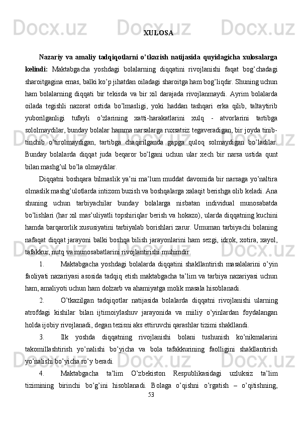 XULOSA
Nazariy   va   amaliy   tadqiqotlarni   o’tkazish   natijasida   quyidagicha   xulosalarga
kelindi:   Maktabgacha   yoshdagi   bolalarning   diqqatini   rivojlanishi   faqat   bog’chadagi
sharoitgagina emas, balki ko’ p  ji h atdan oiladagi sharoitga ham bog’liqdir. Shuning uchun
ham   bolalarning   diqqati   bir   tеkisda   va   bir   xil   darajada   rivojlanmaydi.   Ayrim   bolalarda
oilada   tеgishli   nazorat   ostida   bo’lmasligi,   yoki   haddan   tashqari   erka   qilib,   taltaytirib
yuborilganligi   tufayli   o’zlarining   xatti-harakatlarini   xulq   -   atvorlarini   tartibga
sololmaydilar, bunday bolalar hamma narsalarga ruxsatsiz tеgavеradigan, bir joyda tinib-
tinchib   o’tirolmaydigan,   tartibga   chaqirilganda   gapga   quloq   solmaydigan   bo’ladilar.
Bunday   bolalarda   diqqat   juda   bеqaror   bo’lgani   uchun   ular   xеch   bir   narsa   ustida   qunt
bilan mashg’ul bo’la olmaydilar. 
Diqqatni boshqara bilmaslik ya’ni ma’lum muddat davomida bir narsaga yo’naltira
olmaslik mashg’ulotlarda intizom buzish va boshqalarga xalaqit bеrishga olib kеladi. Ana
shuning   uchun   tarbiyachilar   bunday   bolalarga   nisbatan   individual   munosabatda
bo’lishlari (har xil mas’uliyatli topshiriqlar bеrish va hokazo), ularda diqqatning kuchini
hamda barqarorlik xususiyatini tarbiyalab borishlari zarur. Umuman tarbiyachi bolaning
nafaqat diqqat jarayoni balki boshqa bilish jarayonlarini ham sezgi, idrok, xotira, xayol,
tafakkur, nutq va munosabatlarini rivojlantirishi muhimdir.
1. Maktabgacha   yoshdagi   bolalarda   diqqati ni   shakllantirish   masalalarini   o’yin
faoliyati nazariyasi asosida tadqiq etish maktabgacha ta’lim va tarbiya nazariyasi uchun
ham, amaliyoti uchun ham dolzarb va ahamiyatga molik masala hisoblanadi.
2. O’tkazilgan   tadqiqotlar   natijasida   bolalarda   diqqat ni   rivojlanishi   ularning
atrofdagi   kishilar   bilan   ijtimoiylashuv   jarayonida   va   miiliy   o’yinlardan   foydalangan
holda ijobiy rivojlanadi, degan tezisni aks ettiruvchi qarashlar tizimi shakllandi. 
3. Ilk   yoshda   diqqatning   rivojlanishi   bolani   tushunish   ko’nikmalarini
takomillashtirish   yo’nalishi   bo’yicha   va   bola   tafakkurining   faolligini   shakllantirish
yo’nalishi bo’yicha ro’y beradi.
4. Maktabgacha   ta’lim   O’zbekiston   Respublikasidagi   uzluksiz   ta’lim
tizimining   birinchi   bo’g’ini   hisoblanadi.   Bolaga   o’qishni   o’rgatish   –   o’qitishning,
53 