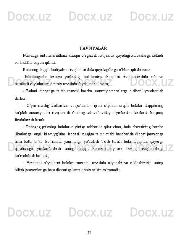 TAVSIYALAR
Mavzuga oid materiallarni chuqur o’rganish natijasida quyidagi xulosalarga kelindi
va takliflar bayon qilindi.
Bolaning diqqat faoliyatini rivojlantirishda quyidagilarga e’tibor qilishi zarur.
- Maktabgacha   tarbiya   yoshidagi   bolalarning   diqqatini   rivojlantirishda   roli   va
harakatli o’yinlardan doimiy ravishda foydalanish lozim;
-   Bolani   diqqatiga   ta’sir   etuvchi   barcha   umumiy   voqealarga   e’tiborli   yondashish
darkor;
-   O’yin   mashg’ulotlaridan   voqeaband   -   ijroli   o’yinlar   orqali   bolalar   diqqatining
ko plab   xususiyatlari   rivojlanadi   shuning   uchun   bunday   o yinlardan   darslarda   ko proqʻ ʻ ʻ
foydalanish kerak.
-   Pedagog-psixolog   bolalar   o’yiniga   rahbarlik   qilar   ekan,   bola   shaxsining   barcha
jihatlariga:   ongi,  his-tuyg’ular,   irodasi,   xulqiga   ta’sir   etishi   barobarida  diqqat   jarayonga
ham   katta   ta sir   ko rsatadi   yani   unga   yo nalish   berib   turish   bola   diqqatini   qayerga	
ʼ ʻ ʻ
qaratishiga   yordamlashish   uning   diqqat   konsentratsiyasini   tezroq   rivojlanishiga
ko makdosh bo ladi;	
ʻ ʻ
-   Harakatli   o’yinlarni   bolalar   mustaqil   ravishda   o ynashi   va   o zlashtirishi   uning	
ʻ ʻ
bilish jarayonlariga ham diqqatiga katta ijobiy ta sir ko rsatadi.;	
ʼ ʻ
55 