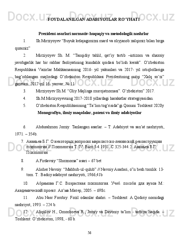 FOYDALANILGAN ADABIYOTLAR RO’YHATI
Prezident asarlari normativ-huquqiy va metodologik nashrlar
1. Sh.Mirziyoyev “Buyuk kelajagimizni mard va oliyjanob xalqimiz bilan birga
quramiz”
2. Mirziyoyev   Sh.   M.   “Tanqidiy   tahlil,   qat’iy   tartib   –intizom   va   shaxsiy
javobgarlik   har   bir   rahbar   faoliyatining   kundalik   qoidasi   bo’lish   kerak”.   O’zbekiston
Respublikasi   Vazirlar   Mahkamasining   2016-   yil   yakunlari   va   2017-   yil   istiqbollariga
bag’ishlangan   majlisdagi   O’zbekiston   Respublikasi   Prezdentining   nutqi   “Xalq   so’zi”
gazetasi, 2017-yil 16- yanvar, № 11.
3. Mirziyoyev Sh.M. “Oliy Majlisga murojatnomasi”. O’zbekiston” 2017. 
4. Sh.M.Mirziyoyevning 2017-2018 yillardagi harakatlar strategiyasidan.
5. O’zbekiston Respublikasining “Ta’lim tog’risida”gi Qonuni Toshkent 2020y
Monografiya, ilmiy maqolalar, patent va ilmiy adabiyotlar
6. Аbdurаhmоn Jоmiy. Tаnlаngаn аsаrlаr. – T:  Аdаbiyot  vа sаn’аt nаshriyoti,
1971. – 354b.
7. Ананьев Б.Г. О некоторых вопросах марксистско-ленинской реконструкции 
психологии // Психология.Т. IV. Вып.3-4.1931. С.325-344.2. Ананьев Б.Г. 
Психология
8.   A. Firdavsiy “Shoxnoma”  asari – 67 bet
9.   Alisher Navoiy. “Mahbub-ul-qulub”.// Navoiy Asarlari, o”n besh tomlik. 13-
tom. T.: Badiiy adabiyot nashiryoti, 1966,41b
10. Абрамова   Г.С.   Возрастная   психология.   Учеб.   пособи   для   вузов   М.:
Академический проект. Ал’ма Матер, 2005. – 698с.
11. Аbu   Nаsr   Fоrоbiy.   Fоzil   оdаmlаr   shаhri.   –   Tоshkеnt:   А.Qоdiriy   nоmidаgi
nаshriyot, 1993. – 224 b.
12. Аliqulоv   H.,   Оmоnbоеvа   R.,   Jоmiy   vа   Dаvоniy   tа’lim   -   tаrbiya   hаqidа.   –
Tоshkеnt: O’zbеkistоn, 1998, - 60 b.
56 