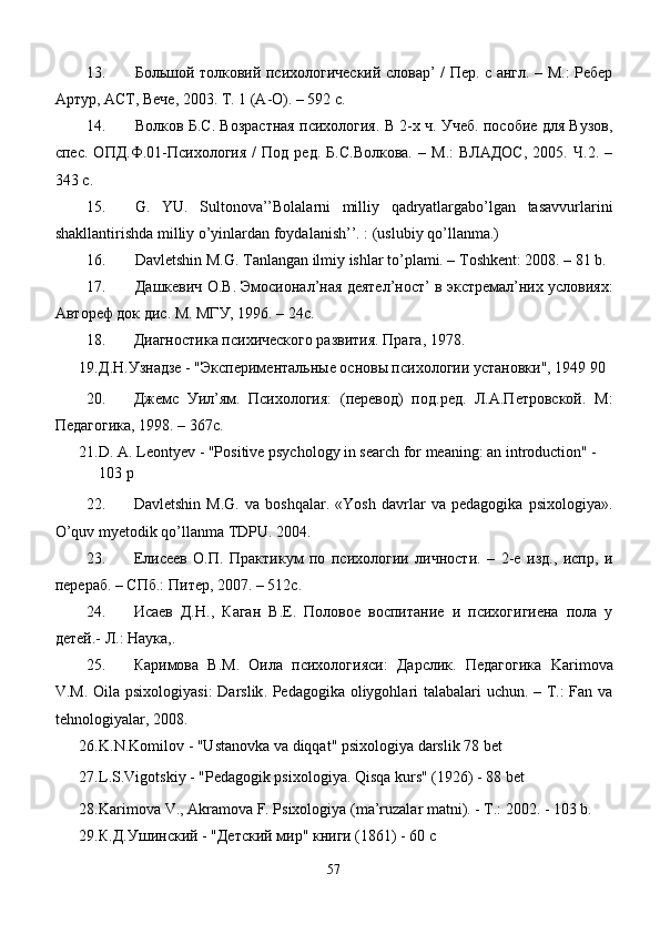 13. Бол ь шой толковий психологический словар’ / Пер. с англ. – М.: Ребер
Артур, АСТ, Вече, 2003. Т. 1 (А-О). – 592 с.
14. Волков Б.С. Возрастная психология. В 2-х ч. Учеб. пособие для Вузов,
спес.   ОПД.Ф.01-Психология   /   Под   ред.   Б.С.Волкова.   –  М.:   ВЛАДОС,   2005.   Ч.2.  –
343 с. 
15. G.   YU.   Sultonova’’Bolalarni   milliy   qadryatlargabo’lgan   tasavvurlarini
shakllantirishda milliy o’yinlardan foydalanish’’. : (uslubiy qo’llanma.)
16. Dаvlеtshin M.G. Tаnlаngаn ilmiy ishlаr to’plаmi. – Tоshkеnt: 2008. – 81 b.
17. Дашкевич О.В. Эмосионал’ная деятел’ност’ в экстремал’них условиях:
Автореф док дис. М. МГУ, 1996. – 24с.
18. Диагностика психического развития. Прага, 1978. 
19. Д.Н.Узнадзе - "Экспериментальные основы психологии установки", 1949 90
20. Джемс   Уил’ям.   Психология:   (перевод)   под.ред.   Л.А.Петровской.   М:
Педагогика, 1998. – 367с. 
21. D. A. Leontyev - "Positive psychology in search for meaning: an introduction" - 
103 p
22. Davletshin   M.G.   va   boshqalar.   «Yosh   davrlar   va   pedagogika   psixologiya».
O’quv myetodik qo’llanma TDPU. 2004.
23. Елисеев   О.П.   Практикум   по   психологии   личности.   –   2-е   изд.,   испр,   и
перераб. – СПб.: Питер, 2007. – 512с. 
24. Исаев   Д.Н.,   Каган   В.Е.   Половое   воспитание   и   психогигиена   пола   у
детей.-  Л.: Наука,.
25. Каримова   В.М.   Оила   психологияси:   Дарслик.   Педагогика   Karimova
V . M .   Oila   psixologiyasi :   Darslik .   Pedagogika oliygohlari talabalari uchun. – T.: Fan va
tehnologiyalar, 2008.
26. K.N.Ko m ilov  -  "Ustanovka va diqqat"  psixologiya darslik 78 bet
27. L.S.Vigotskiy - "Pedagogik psixologiya.  Qisqa kurs" (1926) - 88 bet
28. Kаrimоvа V., Аkrаmоvа F. Psiхоlоgiya (mа’ruzаlаr mаtni). - T.: 2002. - 103 b.
29. К.Д.Ушинский - "Детский мир" книги (1861) - 60 c
57 