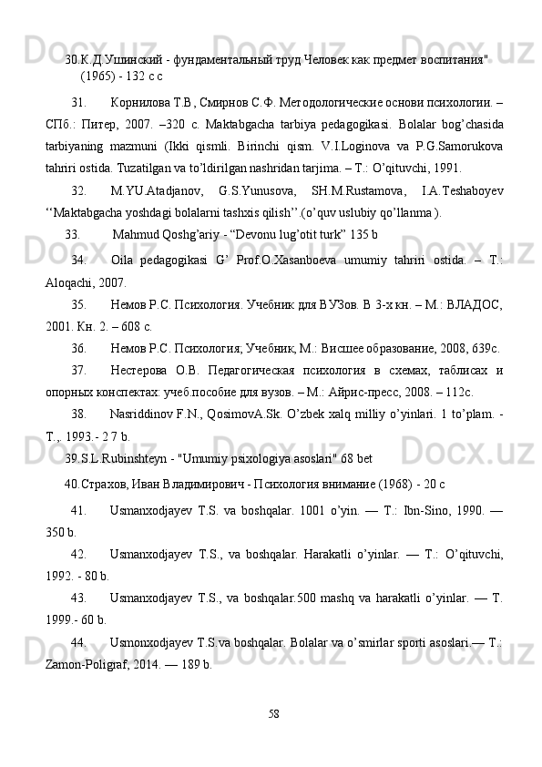 30. К.Д.Ушинский - фундаментальный труд Человек как предмет воспитания" 
(1965) - 132 c c
31. Корнилова Т.В, Смирнов С.Ф. Методологические основи психологии. –
СПб.:   Питер,   2007.   –320   с.   Maktabgacha   tarbiya   pedagogikasi.   Bolalar   bog’chasida
tarbiyaning   mazmuni   (Ikki   qismli.   Birinchi   qism.   V.I.Loginova   va   P.G.Samorukova
tahriri ostida. Tuzatilgan va to’ldirilgan nashridan tarjima. – T.: O’qituvchi, 1991.
32. M.YU.Atadjanov,   G.S.Yunusova,   SH.M.Rustamova,   I.A.Teshaboyev
‘‘Maktabgacha yoshdagi bolalarni tashxis qilish’’.(o’quv uslubiy qo’llanma ).
33.     Mahmud Qoshg’ariy  -  “Devonu lug’otit turk”  135 b
34. Oila   pedagogikasi   G’   Prof.O.Xasanboeva   umumiy   tahriri   ostida.   –   T.:
Aloqachi, 2007. 
35. Немов Р.С. Психология. Учебник для ВУЗов. В 3-х кн. – М.: ВЛАДОС,
2001. Кн. 2. – 608 с.
36. Немов Р.С. Психология; Учебник, М.: Висшее образование, 2008, 639с.
37. Нестерова   О.В.   Педагогическая   психология   в   схемах,   таблисах   и
опорных конспектах: учеб.пособие для вузов. – М.: Айрис-пресс, 2008. – 112с.
38. Nasriddinov F.N., QosimovA.Sk. O’zbek xalq milliy o’yinlari. 1 to’plam. -
T.,. 1993.- 2 7 b.
39. S.L.Rubinshteyn - "Umumiy psixologiya asoslari" 68 bet
40. Страхов, Иван Владимирович - Психология внимание (1968) - 20 с
41. Usmanxodjayev   T.S.   va   boshqalar.   1001   o’yin.   —   Т.:   Ibn-Sino,   1990.   —
350 b.
42. Usmanxodjayev   T.S.,   va   boshqalar.   Harakatli   o’yinlar.   —   Т.:   O’ qituvchi,
1992. - 80 b.
43. Usmanxodjayev   T.S.,   va   boshqalar.500   mashq   va   harakatli   o’yinlar.   —   T.
1999.- 60 b.
44. Usmonxodjayev T.S.va boshqalar. Bolalar va o’smirlar sporti asoslari.— Т.:
Zamon-Poligraf, 2014. — 189 b.
58 