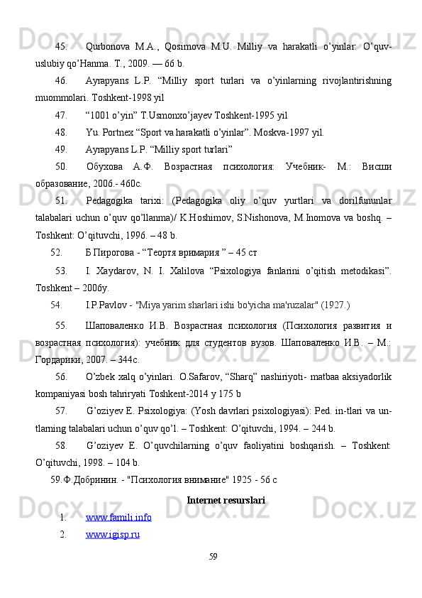 45. Qurbonova   M.A.,   Qosimova   M.U.   Milliy   va   harakatli   o’yinlar:   O’quv-
uslubiy qo’Hanma. Т., 2009. — 66 b.
46. Ayrapyans   L.P.   “Milliy   sport   turlari   va   o’yinlarning   rivojlantirishning
muommolari. Toshkent-1998 yil
47. “1001 o’yin” T.Usmonxo’jayev Toshkent-1995 yil
48. Y u . Portnex “Sport va harakatli o’yinlar”. Moskva-1997 yil.
49. Ayrapyans L.P. “Milliy sport turlar i”
50. Обухова   А.Ф.   Возрастная   психология:   Учебник-   М.:   Висши
образование, 2006.- 460с.
51. Pеdаgоgikа   tаriхi:   (Pеdаgоgikа   оliy   o’quv   yurtlаri   vа   dоrilfununlаr
tаlаbаlаri   uchun  o’quv  qo’llаnmа)/   K.Hоshimоv,  S.Nishоnоvа,   M.Inоmоvа  vа  bоshq.  –
Tоshkеnt: O’qituvchi, 1996. – 48 b.
52.   Б Пирогова  - “ Теортя вримария  ” – 45 c т
53. I.   Xaydarov,   N.   I.   Xalilova   “Psixologiya   fanlarini   o’qitish   metodikasi”.
Toshkent – 2006y.
54.   I.P.Pavlov -  "Miya yarim sharlari i shi bo'yicha ma'ruzalar" (1927. )
55. Шаповаленко   И.В.   Возрастная   психология   (Психология   развития   и
возрастная   психология):   учебник   для   студентов   вузов.   Шаповаленко   И.В.   –   М.:
Гордарики, 2007. – 344с.
56. O’zbek   xalq   o’yinlari.  O.Safarov,  “Sharq”   nashiriyoti-   matbaa   aksiyadorlik
kompaniyasi bosh tahriryati Toshkent-2014 y 175 b
57. G’оziyеv E. Psiхоlоgiya: (Yosh dаvrlаri psiхоlоgiyasi): Pеd. in-tlаri vа un-
tlаrning tаlаbаlаri uchun o’quv qo’l. – Tоshkеnt: O’qituvchi, 1994. – 244 b.
58. G’оziyеv   E.   O’quvchilаrning   o’quv   fаоliyatini   bоshqаrish.   –   Tоshkеnt:
O’qituvchi, 1998. – 104 b.
59. Ф.Добринин. - "Психология внимание" 1925 - 56 с
Internet resurslari
1. www    .famili.info   
2. www.igisp.ru   
59 