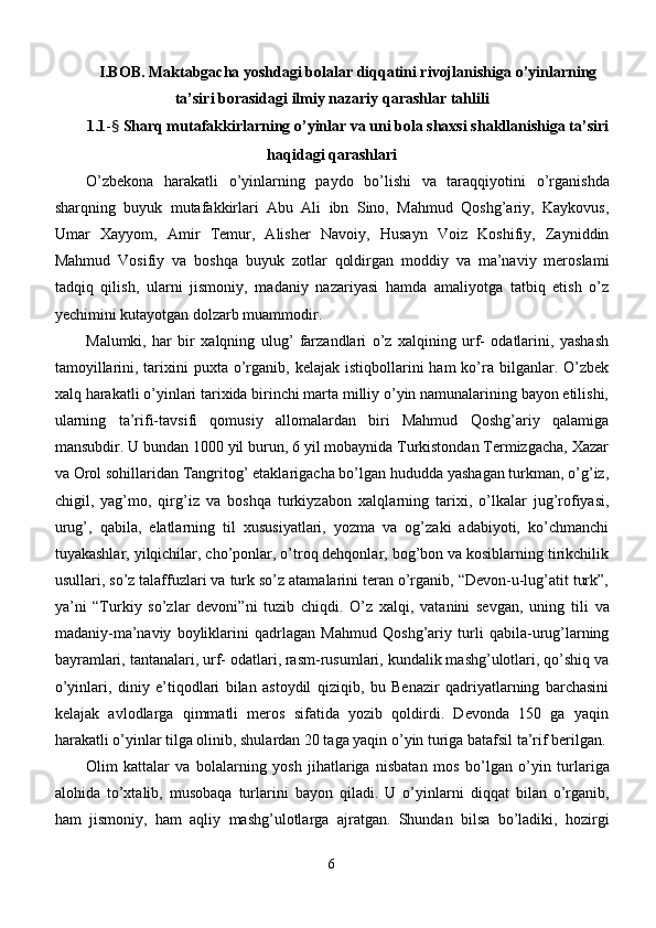 I.BOB.  Maktabgacha yoshdagi bolalar diqqatini rivojlanishiga  o’yinlarning
ta’siri borasidagi ilmiy nazariy qarashlar tahlili
1.1 - §   Sharq mutafakkirlarning o’yinlar va uni bola shaxsi shakllanishiga ta’siri
haqidagi qarashlari
O’ zbek ona   harakatli   o’yinlarning   paydo   bo’lishi   va   taraqqiyotini   o’rganishda
sharqning   buyuk   mutafakkirlari   Abu   Ali   ibn   Sino,   Mahmud   Qoshg’ariy,   Kaykovus,
Umar   Xayyom,   Amir   Temur,   Alisher   Navoiy,   Husayn   Voiz   Koshifiy,   Zayniddin
Mahmud   Vosifiy   va   boshqa   buyuk   zotlar   qoldirgan   moddiy   va   ma’naviy   meroslami
tadqiq   qilish,   ula rn i   jismoniy,   madaniy   nazariyasi   hamda   amaliyotga   tatbiq   etish   o’z
yechimini kutayotgan dolzarb muammodir.
Malumki,   har   bir   xalqning   ulug’   farzandlari   o’z   xalqining   urf-   odatlarini,   yashash
tamoyillarini,  tarixini   puxta  o’rganib,  kelajak  istiqbollarini   ham  ko’ra bilganlar. O’zbek
xalq  harakatli  o’yinlari tarixida birinchi marta milliy o’yin namunalarining bayon etilishi,
ularning   ta’rifi-tavsifi   qomusiy   allomalardan   biri   Mahmud   Qoshg’ariy   qalamiga
mansubdir. U bundan 1000 yil burun, 6 yil mobaynida Turkistondan Termizgacha, Xazar
va Orol sohillaridan Tangritog’ etaklarigacha bo’lgan hududda yashagan turkman, o’g’iz,
chigil,   yag’mo,   qirg’iz   va   boshqa   turkiyzabon   xalqla rn ing   tarixi,   o’lkalar   jug’rofiyasi,
urug’,   qabila,   elatlarning   til   xususiyatlari,   yozma   va   og’zaki   adabiyoti,   ko’chmanchi
tuyakashlar, yilqichilar, cho’ponlar, o’troq dehqonlar, bog’bon va kosiblarning tirikchilik
usullari, so’z talaffuzlari va turk so’z atamalarini teran o’rganib, “Devon-u-lug’atit turk”,
ya’ni   “Turkiy   so’zlar   devoni”ni   tuzib   chiqdi.   O’z   xalqi,   vatanini   sevgan,   uning   til i   va
madaniy-ma’naviy   boyliklarini   qadrlagan   Mahmud   Qoshg’ariy   turli   qabila-urug’larning
bayramlari, tantanalari, urf- odatlari, rasm-rusumlari, kundalik mashg’ulotlari, qo’shiq va
o’yinlari,   diniy   e’tiqodlari   bilan   astoydil   qiziqib,   bu   Benazir   qadriyatlarning   barchasini
kelajak   avlodlarga   qimmatli   meros   sifatida   yozib   qoldirdi.   Devonda   150   ga   yaqin
harakatli  o’yinlar tilga olinib, shulardan 20 taga yaqin o’yin turiga batafsil ta’rif berilgan.
Olim   kattalar   va   bolalarning   yosh   jihatlariga   nisbatan   mos   bo’ l gan   o’yin   turlariga
alohida   to’xtalib,   musobaqa   turlarini   bayon   qiladi.   U   o’yinla rn i   diqqat   bilan   o’rganib,
ham   jismoniy,   ham   aqliy   mashg’ulotlarga   ajratgan.   Shundan   bilsa   bo’ladiki,   hozirgi
6 