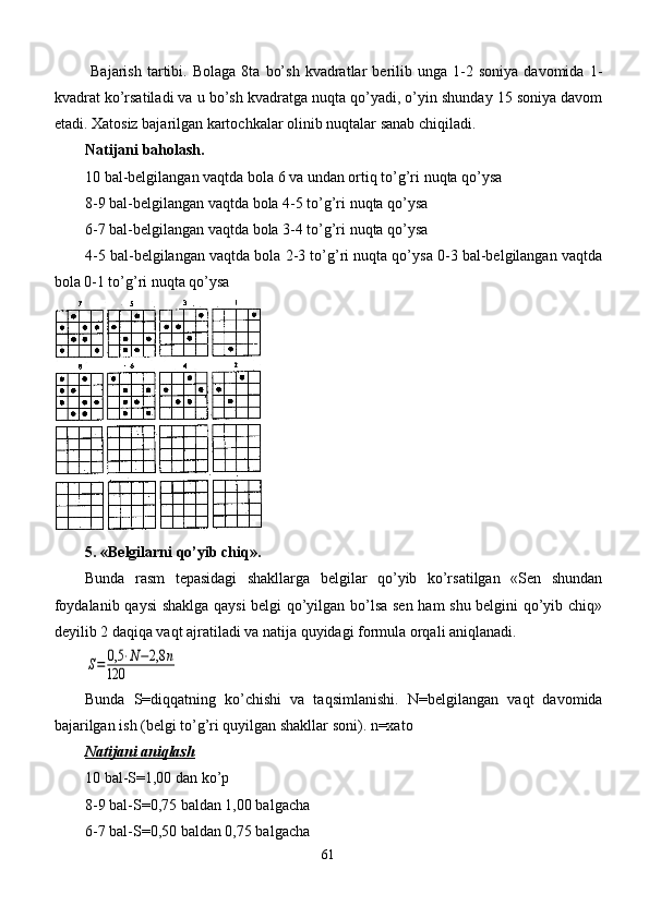   Bajarish   tartibi.   Bolaga   8ta   bo’sh   kvadratlar   berilib  unga   1-2   soniya   davomida   1-
kvadrat ko’rsatiladi va u bo’sh kvadratga nuqta qo’yadi, o’yin shunday 15 soniya davom
etadi. Xatosiz bajarilgan kartochkalar olinib nuqtalar sanab chiqiladi.
Natijani baholash.
10 bal-belgilangan vaqtda bola 6 va undan ortiq to’g’ri nuqta qo’ysa 
8-9 bal-belgilangan vaqtda bola 4-5 to’g’ri nuqta qo’ysa 
6-7 bal-belgilangan vaqtda bola 3-4 to’g’ri nuqta qo’ysa 
4-5 bal-belgilangan vaqtda bola 2-3 to’g’ri nuqta qo’ysa 0-3 bal-belgilangan vaqtda
bola 0-1 to’g’ri nuqta qo’ysa
5. «Belgilarni qo’yib chiq».
Bunda   rasm   tepasidagi   shakllarga   belgilar   qo’yib   ko’rsatilgan   «Sen   shundan
foydalanib qaysi shaklga qaysi belgi qo’yilgan bo’lsa sen ham shu belgini qo’yib chiq»
deyilib 2 daqiqa vaqt ajratiladi va natija quyidagi formula orqali aniqlanadi.S=	0,5	⋅N−2,8	n	
120
Bunda   S=diqqatning   ko’chishi   va   taqsimlanishi.   N=belgilangan   vaqt   davomida
bajarilgan ish (belgi to’g’ri quyilgan shakllar soni). n=xato
Natijani aniqlash
10 bal-S=1,00 dan ko’p
8-9 bal-S=0,75 baldan 1,00 balgacha
6-7 bal-S=0,50 baldan 0,75 balgacha
61 