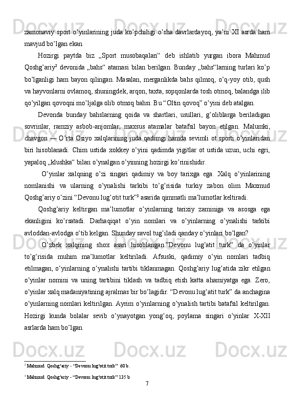 zamonaviy  sport  o’yinlarining  juda  ko’pchiligi   o’sha   davrlardayoq,  ya’ni  XI   asrda  ham
mavjud bo’lgan ekan. 
Hozirgi   paytda   biz   „Sport   musobaqalari“   deb   ishlatib   yurgan   ibora   Mahmud
Qoshg’ariy 2
  devonida  „bahs“  atamasi   bilan  berilgan.   Bunday  „bahs“larning   turlari   ko’p
bo’lganligi  ham  bayon qilingan. Masalan,  merganlikda bahs qilmoq, o’q-yoy otib, qush
va hayvonlarni ovlamoq, shuningdek, arqon, taxta, sopqonlarda tosh otmoq, balandga ilib
qo’yilgan qovoqni mo’ljalga olib otmoq bahsi. Bu “Oltin qovoq” o’yini deb atalgan. 
Devonda   bunday   bahslarning   qoida   va   shartlari,   usullari,   g’oliblarga   beriladigan
sovrinlar,   ramziy   asbob-anjomlar,   maxsus   atamalar   batafsil   bayon   etilgan.   Malumki,
chavgon — O’rta Osiyo xalqlarining juda qadimgi hamda sevimli ot sporti o’yinlaridan
biri   hisoblanadi.   Chim   ustida   xokkey   o’yini   qadimda   yigitlar   ot   ustida   uzun,   uchi   egri,
yapaloq „klushka“ bilan o’ynalgan o’yinning hozirgi ko’rinishidir. 
O’yinlar   xalqning   o’zi   singari   qadimiy   va   boy   tarixga   ega.   Xalq   o’yinlarining
nomlanishi   va   ularning   o’ynalishi   tarkibi   to’g’risida   turkiy   zabon   olim   Maxmud
Qoshg’ariy o’zini “Devonu lug’otit turk” 3
 asarida qimmatli ma’lumotlar keltiradi.
Qoshg’ariy   keltirgan   ma’lumotlar   o’yinlarning   tarixiy   zaminiga   va   asosga   ega
ekanligini   ko’rsatadi.   Darhaqiqat   o’yin   nomlari   va   o’yinlarning   o’ynalishi   tarkibi
avloddan-avlodga o’tib kelgan. Shunday savol tug’iladi qanday o’yinlari bo’lgan? 
O’zbek   x alqining   shox   asari   hisoblangan.”Devonu   lug’atit   turk”   da   o’yinlar
to’g’risida   muhim   ma’lumotlar   keltiriladi.   Afsuski,   qadimiy   o’yin   nomlari   tadbiq
etilmagan,  o’yinlarning   o’ ynalishi   tartibi   tiklanmagan.   Qoshg’ariy  lug’atida  zikr   etilgan
o’yinlar   nomini   va   uning   tartibini   tiklash   va   tadbiq   etish   katta   ahamiyatga   ega.   Zero,
o’yinlar xalq madaniyatining ajralmas bir bo’lagidir. “Devonu lug’atit turk” da anchagina
o’yinlarning nomlari keltirilgan. Ayrim o’yinlarning   o’ ynalish tartibi batafsil keltirilgan.
Hozirgi   kunda   bolalar   sevib   o’ynayotgan   yong’oq,   poylama   singari   o’yinlar   X-XII
asrlarda ham bo’lgan.
2
  Mahmud  Qoshg‘ariy  -  “Devonu lug‘otit turk”   60 b .
3
  Mahmud  Qoshg‘ariy  -  “Devonu lug‘otit turk”  135 b
7 