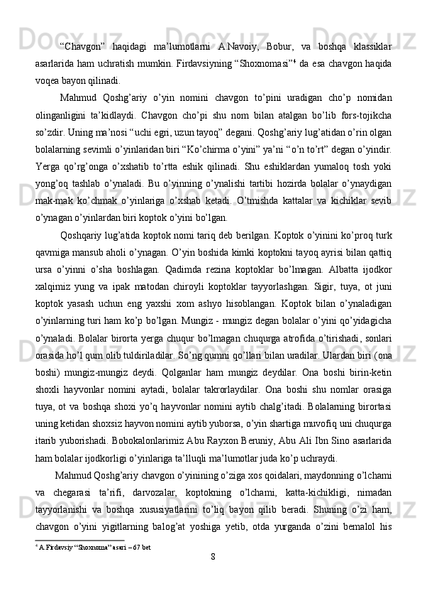 “Chavgon”   haqidagi   ma’lumotlarni   A.Navoiy,   Bobur,   va   boshqa   klassiklar
asarlarida ham  uchratish mumkin. Firdavsiyning “Shoxnomasi” 4
  da esa chavgon haqida
voqea bayon qilinadi.
M ahmud   Qoshg’ariy   o’yin   nomini   chavgon   to’pini   uradigan   cho’p   nomidan
olinganligini   ta’kidlaydi.   Chavgon   cho’pi   shu   nom   bilan   atalgan   bo’lib   fors-tojikcha
so’zdir.   Uning ma’nosi “uchi egri, uzun tayoq” degani.   Qoshg’ariy lug’atidan o’rin olgan
bolalarning sevimli o’yinlaridan biri “Ko’chirma o’yini” ya’ni  “ o’n to’rt ”  degan o’yindir.
Yerga   qo’rg’onga   o’xshatib   to’rtta   eshik   qilinadi.   Shu   eshiklardan   yumaloq   tosh   yoki
yong’oq   tashlab   o’ ynaladi.   Bu   o’yinning   o’ynalishi   tartibi   hozirda   bolalar   o’ynaydigan
mak-mak   ko’chmak   o’yinlariga   o’xshab   ketadi.   O’tmishda   kattalar   va   kichiklar   sevib
o’ynagan o’yinlardan biri koptok o’yini bo’lgan.
Q o shqariy lug’atida koptok nomi ta r iq deb berilgan. Koptok o’yinini ko’proq turk
qavmiga mansub aholi o’ynagan. O’yin boshida kimki koptokni tayoq ayrisi bilan qattiq
ursa   o’yinni   o’sha   boshlagan.   Qadimda   rezina   koptoklar   bo’lmagan.   Albatta   ijodkor
xalqimiz   yung   va   ipak   matodan   chiroyli   koptoklar   tayyorl ashgan.   Sigir,   tuya,   ot   juni
koptok   yasash   uchun   eng   yaxshi   xom   ashyo   hisoblangan.   Koptok   bilan   o’ynaladigan
o’yinlarning turi ham ko’p bo’lgan. Mungiz - mungiz degan bolalar o’yini qo’yidagicha
o’ynaladi. Bolalar  birorta   yer ga chuqur  bo’lmagan chuqurga atrofida o’tirishadi , s onlari
orasida h o’ l qum olib tuldiriladilar. So’ng qumni qo’llari bilan uradilar. Ulardan biri  ( ona
boshi)   mung i z-mungiz   deydi.   Qolganlar   ham   mungiz   deydilar.   Ona   boshi   birin-ketin
shoxli   hayvonlar   nomini   aytadi,   bolalar   takrorlaydilar.   Ona   boshi   shu   nomlar   orasiga
tuya,  ot   va  boshqa   shoxi   yo’q   hayvonlar   nomini   aytib   chalg’itadi.   Bolalarning   birortasi
uning ketidan shoxsiz hayvon nomini aytib yuborsa, o’yin shartiga muvofiq uni chuqurga
itarib yuborishadi. Bobokalonlarimiz Abu Rayxon Beruniy, Abu Ali Ibn Sino asarlarida
ham bolalar ijodkorligi o’yinlariga ta’lluqli ma’lumotlar juda ko’p uchraydi.
Mahmud Qoshg’ariy chavgon o’yinining o’ziga xos qoidalari, maydonning o’lchami
va   chegarasi   ta’rifi,   darvozalar,   koptokning   o’lchami,   katta-kichikligi,   nimadan
tayyorlanishi   va   boshqa   xususiyatlarini   to’liq   bayon   qilib   beradi.   Shuning   o’zi   ham,
chavgon   o’yini   yigitlarning   balog’at   yoshiga   yetib,   otda   yurganda   o’zini   bemalol   his
4
  A . Firdavsiy “Shoxnoma”  asari – 67 bet
8 