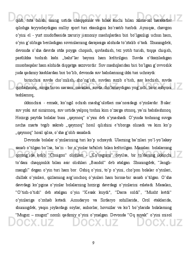 qilib,   tuta   bilish,   uning   ustida   chaqqoniik   va   bilak   kuchi   bilan   xilma-xil   harakatlar
qilishga   tayyorlaydigan   milliy   sport   turi   ekanligini   ko’rsatib   turibdi.   Ayniqsa,   chavgon
o’yini   el   -   yurt   mudofaasida   zaruriy   jismoniy   mashqlardan   biri   bo’lganligi   uchun   ham,
o’yin g’olibiga beriladigan sovrinlarning darajasiga alohida to’xtalib o’tadi. Shuningdek,
devonda   o’sha   davrda   otda   poyga   chopish,   quvlashish,   tez   yotib   turish,   toqqa   chiqish,
pastlikka   tushish   kabi   „bahs“lar   bayoni   ham   keltirilgan.   Suvda   o’tkaziladigan
musobaqalar ham alohida diqqatga sazovordir. Suv mashqlaridan biri bo’lgan g’ovvoslik
juda qadimiy kasblardan biri bo’lib, devonda suv bahslarining ikki turi uchraydi: 
birinchisi   suvda   cho’milish,   sho’ng’ish,   suvdan   suzib   o’tish,   suv   kechish,   suvda
quvlashmoq, suvga biron narsani, masalan, suvda cho’kmaydigan yog’och, biror ashyoni
tashlamoq; 
ikkinchisi   -   ermak,   ko’ngil   ochish   mashg’ulotlari   ma’nosidagi   o’yinlardir.   Bular:
suv yoki sut simirmoq, suv ustida yalpoq toshni kim o’zarga otmoq, ya’ni bahslashmoq.
Hozirgi   paytda   bolalar   buni   „qaymoq“   o’yini   deb   o’ynashadi.   O’yinda   toshning   suvga
necha   marta   tegib   sakrab   „qaymoq“   hosil   qilishini   e’tiborga   olinadi   va   kim   ko’p
„qaymoq“ hosil qilsa, o’sha g’olib sanaladi. 
Devonda   bolalar   o’yinlarining   turi   ko’p   uchraydi.   Ularning   ba’zilari   yo’l-yo’lakay
sanab o’tilgan bo’lsa, ba’zi - bir o’yinlar tafsiloti bilan keltirilgan. Masalan:  bolalarning
qorong’ida   kelib   “Chuigon“   olishlari   -   „Ko’ragumi“   deyilsa,   bir   to’daning   ikkinchi
to’dani   chaqqonlik   bilan   asir   olishlari   „Bandol“   deb   atalgan.   Shuningdek,   “Jangli-
mangli”   degan   o’yin   turi   ham   bor.   Oshiq   o’yini,   to’p   o’yini,   cho’pon   bolalar   o’yinlari,
chillak   o’yinlari,   qizlarning   arg’imchoq   o’yinlari   ham   birma-bir   sanab   o’tilgan.   O’sha
davrdagi   ko’pgina   o’yinlar   bolalarning   hozirgi   davrdagi   o’yinlarini   eslatadi.   Masalan,
“O’tish-o’tish“   deb   atalgan   o’yin   “Kesak   kuydi",   “Darra   soldi”,   “Musht   ketdi“
o’yinlariga   o’xshab   ketadi.   Amudaryo   va   Sirdaryo   sohillarida,   Orol   etaklarida,
shuningdek,   yaqin   joylardagi   soylar,   anhorlar,   hovuzlar   va   ko’l   bo’ylarida   bolalarning
“Muguz   –   muguz”   nomli   qadimiy   o’yini   o’ynalgan.   Devonda   “Oq   suyak”   o’yini   misol
9 