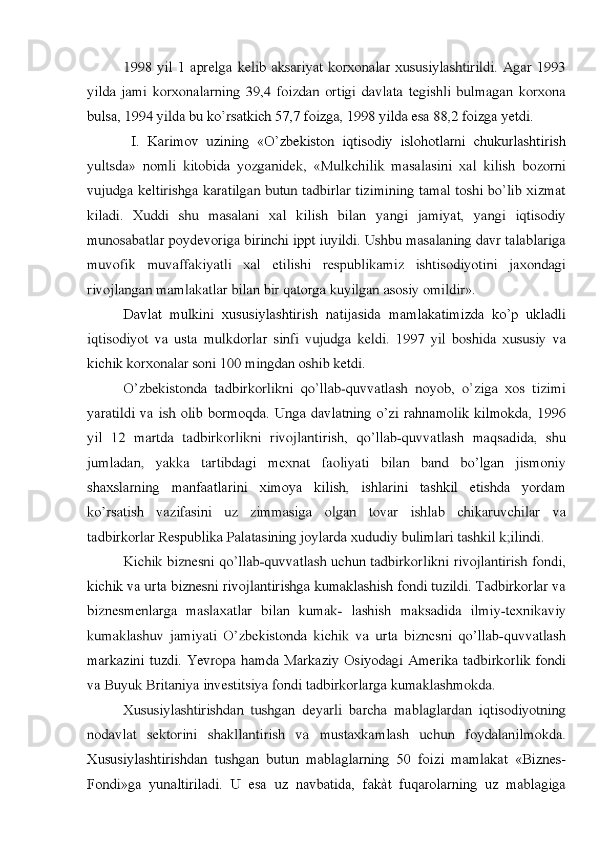 aholi va chet ellik investorlar kengroq jalb qilindi. Davlat mulkini sotish bo’yicha
kim oshdi savdolari va tanlovlar tashkil etildi. 1-ilovaga qarang.
Mulkni   davlat   tasarrufidan   chiqarish   jarayoni   ko’p   ukladli   iqtisodiyotni
barpo   etishdan   iborat   strategik   vazifaga   bo’ysundirildi.   Bunda   ustivorlik   xususiy
mulkka, kichik va o’rta biznesga berildi.
Respublikada   kichik   va   o’rta   biznesni   davlat   yo’li   bilan   qo’llab-quvvatlash
uchun   tadbirkorlikni   rivojlantirish   fondi,   kichik   va   o’rta   biznesni   rivojlantirishga
ko’maklashish   fondi   tuzildi,   dunyodagi   nufuzli   banklarning   sarmoyalari   jalb
etilmoqda.   Tadbirkorlar   va   biznesmenlarga   maslahatlar   bilan   ko’maklashish
maqsadida   O’zbekiston   nemis   texnikaviy   ko’maklashuv   jamiyati   kichik   va   o’rta
biznesni   qo’llab-quvvatlash   markazini,   Yevropa   hamjamiyati   komissiyasi   amaliy
aloqalar   markazini   ochdilar.   Markaziy   Osiyodagi   Amerika   tadbirkorlik   fondi   va
Markaziy   Osiyodagi   Buyuk   Britaniya   investitsiya   fondi   tadbirkorlarga   zarur
maslahatlar   bilan   ko’maklashdilar.   1995-1998   yillarda   kichik   va   o’rta   korxonalar
soni   2   baravar   ko’paydi.   Faqat   1999   yili   kichik   va   o’rta   biznes   korxonalariga
Yevropa   tiklanish   va   taraqqiyot   banki,   Osiyo   taraqqiyot   banki,   Germaniya
tiklanish bankining 200 mln. AQSh dollaridan ortiq kredit mablag’lari jalb etildi va
o’zlashtirildi.   Kichik   va   o’rta   biznes   sub‘ektlarining   YaIM   dagi   salmog’i   1999
yilda   12,6   foizni   tashkil   etdi 1
.   2000   yilning     birinchi   yarmida   18   mingdan   ziyod
kichik   va   o’rta   biznes   sub‘ektlari   ro’yxatga   olindi.   2000   yil   o’rtalarida   ularning
soni 175 mingdan ortdi 2
.
Agrar islohotlarga ustuvorlik berildi. Negaki respublika aholisining 62 foizi
qishloqda   yashaydi,   qishloq   xo’jaligida   YaIM   ning   30   foizi,   mamlakat   valyuta
tushumlarining   55   foizi   shakllanadi.   Agrar   islohotlar   natijasida   qishloq
xo’jaligidagi   davlat   tasarrufidagi   mulk   xususiylashtirildi.   Bugungi   kunda   qishloq
xo’jaligida nodavlat sektorining ulushi 99 foizni tashkil qilmoqda.
Islohotlar   yillarida   odamlarga   shaxsiy   tomorqa   uchun   qo’shimcha   ravishda
550 ming gektar sug’oriladigan yer ajratildi va shaxsiy tomorqa uchun berilgan yer
1
 Karimov I.A. Iqtisodiyotni erkinlashtirish va islohotlarni chuqurlashtirish-eng muhim vazifamiz. «Xalq so’zi» 
gazetasi, 2000 yil 15 fevral.
2
 Xalq so’zi gazetasi, 2000 yil 22 iyul. 