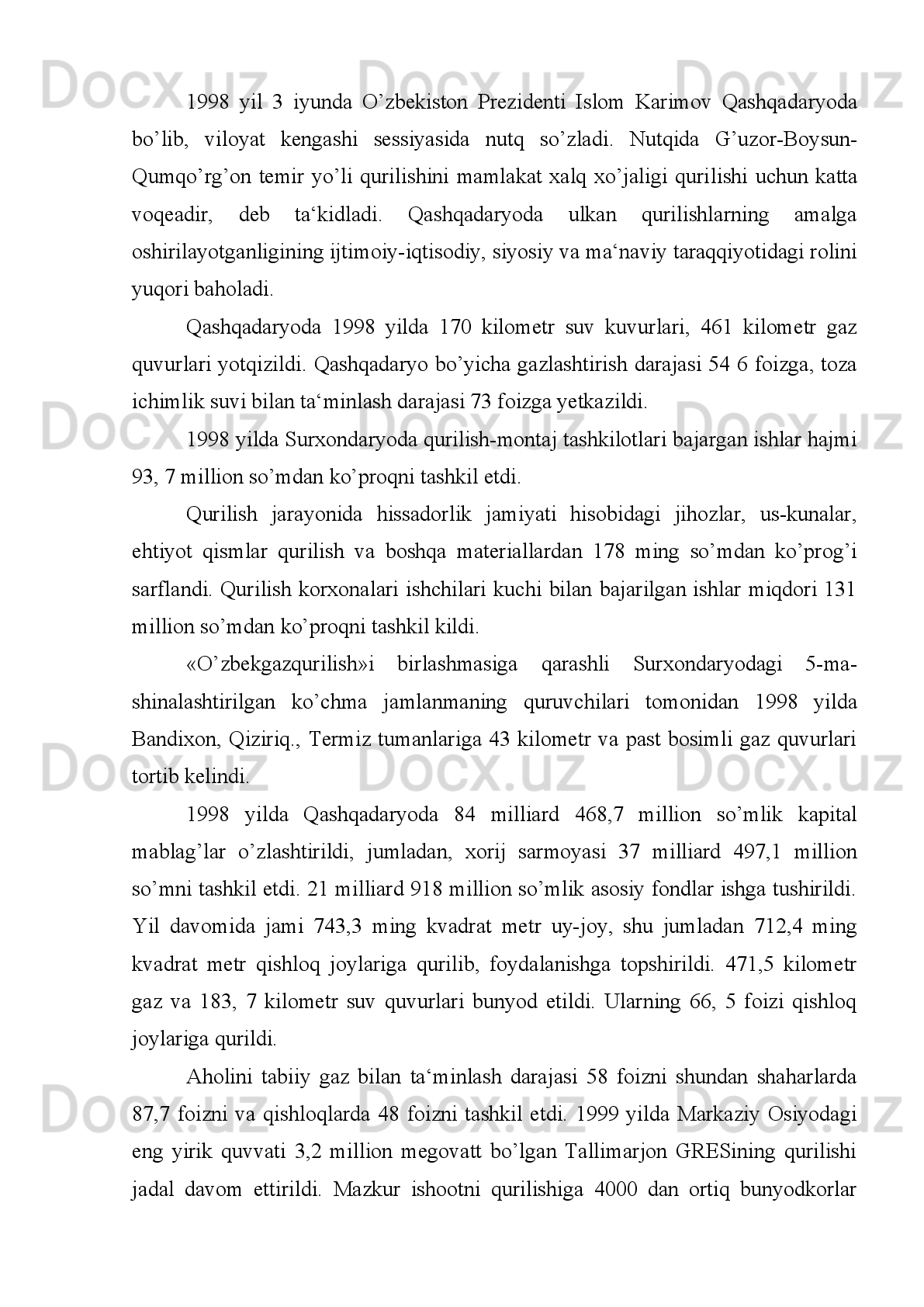 Hukumat   qarorida   mamlakat   iqtisodiyotida   muhim   rol   o’ynaydigan
qurilishning   boshlanish   muddati   deb   1995   yil,   tugallanish   muddati   deb   2000   yil
belgilandi. Qashqadaryo va Surxondaryo viloyatlari  hokimliklariga «O’zbekiston-
temiryo’llari» davlat aktsionerlik kompaniyasi bi lan birgalikda temir yul liniyalari,
muhandislik va transport kommu nikatsiya lari qurilishi, qurilish maydonlari uchun
yer   maydonlarp   ajratish,   qurilishga   jalb   etilgan   xodimlarning   ijtimoiy-maishiy
sharoitlarini   ularni   joylashishi,   ovqatlanishini   ta‘minlash,   qurilishga   odam
resurslarini jalb etishga ko’maklashish vazifalari yuklatildi.
Qurilnshni amalga oshirishda bosh pudratchi sifatida «O’zbektransqu-rilish»
davlat   uyushmasi,   buyurtmachi   sifatida   «O’zbekistontemiryo’l lari»   davlat
aktsionerlik kompaniyasi tasdiqlandi.
1995   yil   noyabrda   O’zbekiston   Respublikasi   Prezidenti   Islom   Kari mov
Qashqadaryoda   bo’lib,   iqtisodiy   islohotlarning   borishi   bilan   ta-nishdi.   Xalq
deputaglari   Qashqadaryo   viloyat   kengashining   1995   yil   29   noyabrda   bo’lgan
sessiyasida   nutq   so’zladi.   «Qashqadaryo   viloyati...deb   ta‘-kidladi   Islom   Karimov
o’z   nutqida,-   mamlakatimnzning   rivoji   va   ta-raqqiyotn   asosi   bo’lmish   yonilg’ini
yetkazib   berish   makonidir.   Bu   yerda   sa-noatni   rivojlantirish   iqtisodiy   va   ijtimoiy
soha taraqqiyotini tez-lashtirishda malum darajada yutuqlar qo’lga kiritildi.
Buni   tan   olishimiz   kerak.   Biroq,   bular   hozirgi   tub   burilishlar   dav-ri   talabi
darajasida   emas...   Respublika   hukumatining   sa‘y-harakati   bilan   viloyat   hududida
beqiyos   ahamiyatga   ega   bo’lgan   neft   va   gaz   zaxira larini   izlab   topish   va   qayta
ishlash   korxonalari   qurilishiga   alohida   e‘tibor   berilmoqda.   Ular   kerakli   miqdorda
mablag’   va   ishchi   kuchi   bilan   ta‘minlanmoqda.   Biroq,   mazkur   qurilishlarni
tezkorlnk   bilan   nihoyasi ga   yetkazishda   mahalliy   hokimlikning   hissasi   va   ta‘snri
unchalik sezilmayapti.
Xabarlaring   bor,   yaqinda   respublikamizning   janubiy   viloyatlari   ijtimoiy-
iqtisodny   taraqqiyotini   tezlashtirish,   transport   tizimini   yaxshilash   maqsadida
Vazirlar   Mahkamasi   G’uzor-Qumqo’rg’on   temir   yulini   qurish   to’g’risida   maxsus
qaror qabul qildi. 