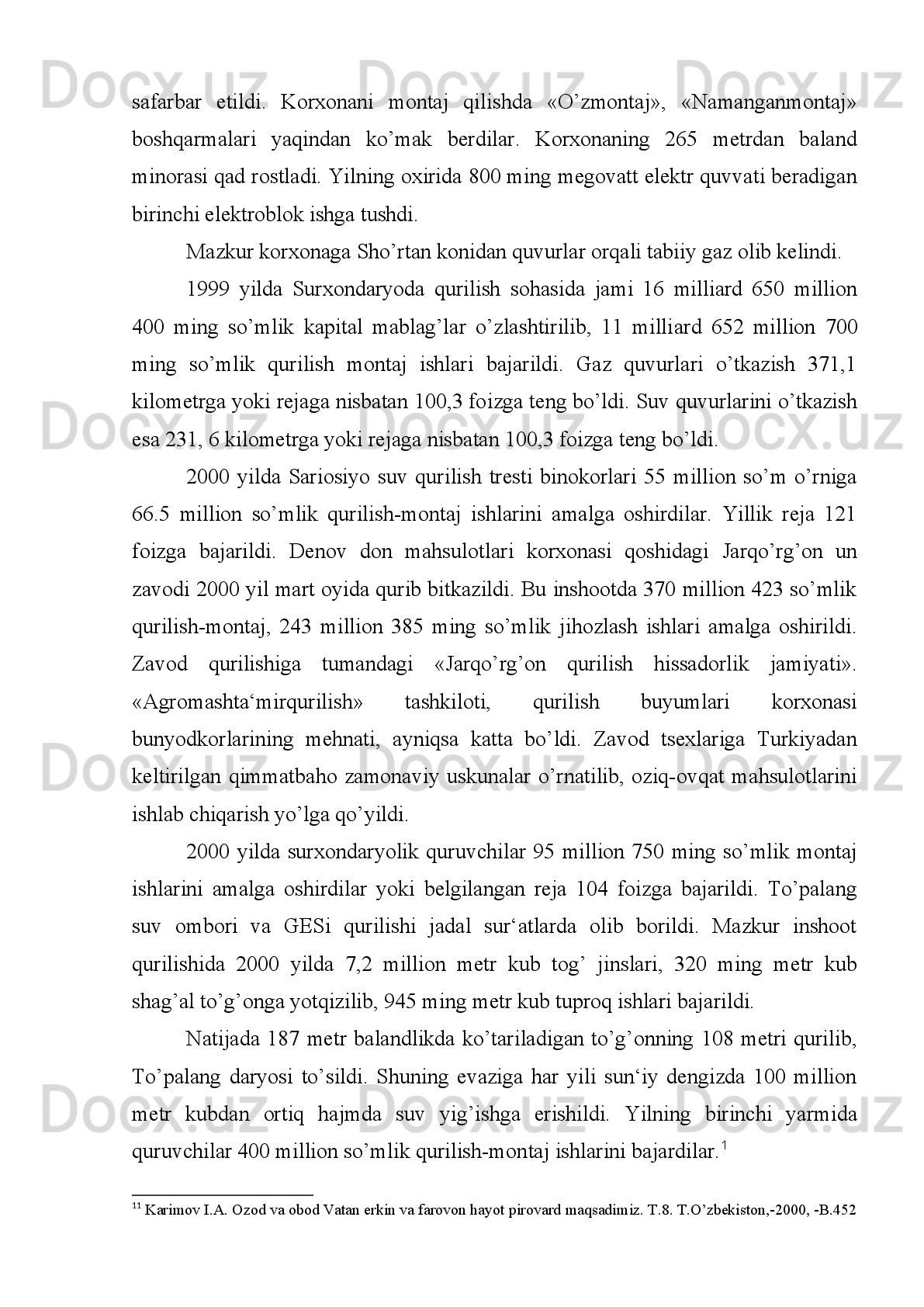 Ushbu yo’lning quruvchilari qashqadaryoliklar bo’lmay kim bo’lishi kerak?
Buni   hech   o’ylab   ko’rdinglarmi?   Bekor   yurgan   yoshlarni   shu   dolzarb   qurilishga
jalb qilish uchun hozirdanoq, tayyorgarlik ko’rish kerak emasmi» 1
.
1995   yil   11   dekabrda   Qarshi-Kitob   temir   yo’lining   31-kilometrida
joylashgan   Toshguzar   qishlog’ida   Qashqadaryo.   Surxondaryo   vilo yatlari   vakillari
ishtirokidagi yig’ilish bo’ldi.
G’uzor-Boysun-Qumqo’rg’on temir yo’li qurilishiga bag’ishlangan mitingda
so’zga   chiqqanlar   O’zbekiston   davlatida   yatona   temir   yo’l   tizimini   yaratishning
zarurligiga va mamlakat janubidagi boy resurslarni o’zlash-tirishda qurilajak yangi
temir   yo’lning   roliga   munosib   baho   berishdi.   Mitingda   ikki   viloyat   Qashqadaryo
va   Surxondaryo   hududini   Turkmanis-tondan   o’tmasdan   bog’laydigan   po’lat
izlarning   mamlakatdagi   eng   boy   ko’mir   va   tuz   konlaridan   foydalanish,
qimmatbaho   qurilish   materiallari   bo’lmish   tog’   toshlarini   vayta   ishlash
imkoniyatini berajagini alohida ta‘kidlab o’tildi 2
.
Qurilajak temir yo’l uzunligi 231 kilometr  bo’lib, uni qurishda 125 million
kubometr   tuproq   ishlari   bajariladi.   Yo’lda   266   ta   har   xil   in-shoot   va   ko’priklar
bunyod   etiladi.   Temir   yo’l   bo’ylab   G’uzor,   Dehqonobod,   Boysun   va
Qumqo’rg’onda 15 ta stantsiya quriladi. Quruvchilar «O’zbek transqurilish» davlat
uyushmasi.   O’zbekiston   energetika   va   elektrlash   vazirligi,   O’zbekneftgaz   milliy
korporatsiyasi.   O’zbekiston   aloqa   vazirligi   «O’zbekiston-temiryo’llari»   davlat
aktsionerlik kompaniyasi topshirig’i bo’yicha miting tugagach, Sattor Quvondiqov
boshliq   305   qurilish-montaj   poezdi   bunyodkorlari   1   -temir   yo’l   izini   shag’al
to’kilgan qoplama ustiga o’rnatdilar.
1995 yilda Qashqadaryoda sanoat mahsulotlari ishlab chiqarish rejasi 110, 7
foizga   ado   etildi,   gaz   va   neft   mahsulotlarini   qazib   chiqarishga   ayniqsa   katta
ko’rsatkichlarga   erishildi.   Viloyatdagi   shahar   va   qishloqlarda   369   kilometr
uzunlikdagi   gaz   quvurlari   hamda   167   kilometr   masofada   ichimlik   suvi   quvurlari
qurib foydalanishga topshirildi.   3
1 1
 Сурхон тонги,  199 5  йил, 13 декабрь.
2 2
  Сурхон тонги,  1995 йил, 23 декабрь.
3 3
 O’sha joyda..
  