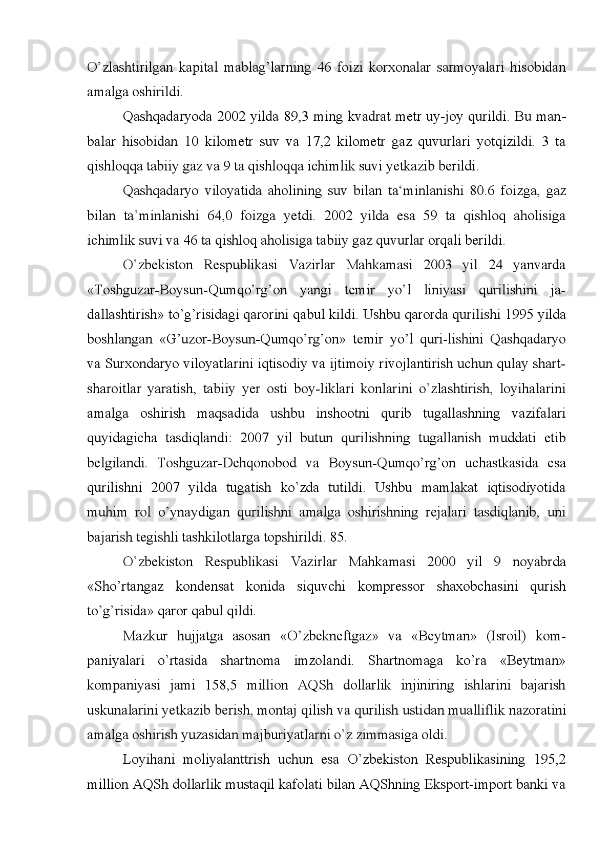 mash‘aladan   bittasi   uchdi.   Bu   yerda   tabiiy   gazdan   bir   yilda   14   ming   tonna
oltingugurt ajratib olishga muvaffaq bo’lindi.
Qashqadaryoda 1996 yilda kapital mablag’lar o’zlashtirish sur‘ati 2,3 marta
(17.6 milliard so’m) qurilish montaj ishlari hajmi 2,1 marta (9.1 milliard so’m) ni
tashkil etdi. O’zlashtirilayotgan kapital mablag’lar-ning 67 foizi korxona tashkilot
hamda aholi hisobiga to’g’ri kelib, ushbu mablag’larning 82 foizi ishlab chiqarish
soha   ob‘ektlari   qurilishiga   sarflandi.   Qashqadaryo   qishloq   va   shaharlarida   454
kilometr   gaz   tarmoqlari   qurilib,   foydalanishga   topshirildi.   Ushbu   ko’rsatgich
rejalash-tirilganidan   ikki   marta   ko’p   bo’ldi.   Aholining   tabiiy   gaz   bilan   ta‘min-
lanishi darajasi 1996 yilda 40 foizga, ichimlik suvi ta‘minoti 70 fo izga yetdi.
Shahrisabz temir yo’l shoxbekati Qashqadaryoning shimoliy mintaqa-sidagi
tumanlarda   xalq   xo’jalik   yuklarini   tashish   va   yo’lovchilarga   trans port   xizmati
ko’rsatish   markazi   bo’lib   1996   yilda   to’liq   ta‘mirdan   chiqarildi.   Yo’lovchilar   va
buyurtmachilar   uchun   ko’pgina   qulayliklar   yaratil-di.   Qariyb   40   temir   yo’lchi
mehnat qilayotgan shoxbekatda yuk ortish va tushirish hajmi ortdi, poezd tuzish va
yo’lovchilarga xizmat ko’rsatish bir muncha yaxshilandi.
G’uzor-Boysun-Qumqo’rg’on   temir   yo’l   qurilishi   uchun   1996   yil   yilda
respublika   byudjetidan   500   million   so’m   mablag’   ajratildi.   1996   yil ning
to’qqizinchi oyida uning 3,4 foizigina o’zlashtirildi, xolos.
Kuniga   250   tonna   un   ishlab   chiqarish   quvvatiga   ega   G’uzor   un   kombina ti
qurilishi   1990   yilda   boshlanib,   mustaqillik   yillarida   davom   ettirildi.   1996   yilning
may   oyida   60,6   million   so’mlik   mablag’   o’zlashtiri-lib,   18   ming   tonna   donni
yanchuvchi elevatorning birinchi  navbati ishga tushirildi. Un kombinatini bunyod
etish   1996   yilning   oxirlarida   niho yasiga   yetkazildi.   Bu   un   kombinatining
foydalanishga   topshirilishi   na tijasida   Qamashi,   Dehqonobod,   G’uzor   tumanlari
aholisini un mahsulotlari bilan ta‘minlash ishlari yanada yaxshilandi.
Ushbu tumanlarga non, makaron va boshqa mahsulotlarni aholiga yetar licha
yetkazib   berish   yo’lga   qo’yildi.   Ko’plab   har-xil   non   mahsulotlari   topshirildi.
Ko’kdumaloq, gaz konlarida ikkita yangi kompress-nasos stantsiyasi foydalanishga
topshirilishga tayyorlab qo’yildi.