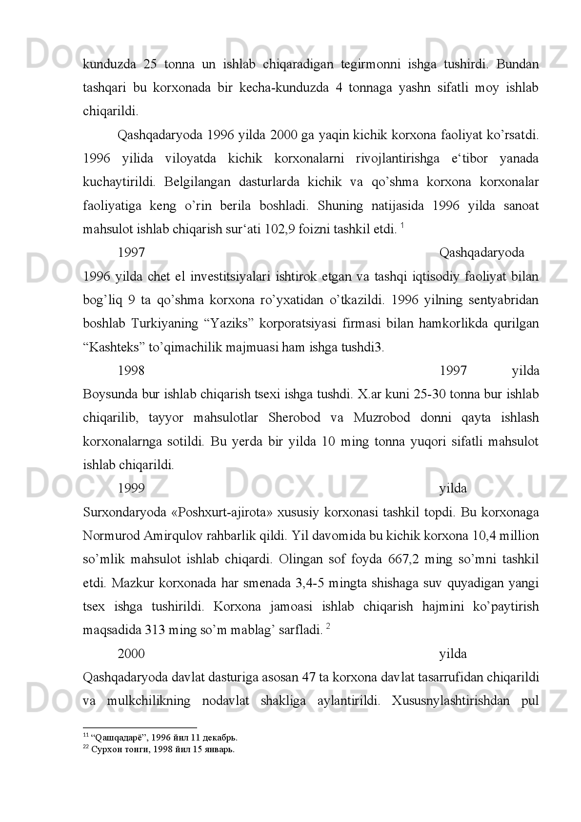 taga yetdi. Xususiy korxonalar 237 tani, kooperativlar 77 tani, qo’shma korxonalar
22 tani tashkil qildi.
Ularning ishlab chiqarayotgan mahsulotlari va xizmat ko’rsatish  hajmi 3, 8
milliard so’mni yoki ishlab chiqarishning 3 foizni yetkazib berdi.
Surxondaryo   viloyatida   ham   xususiylashtirish   dasturiga   asosan   ama-liy
ishlar   olib   borildi   va   1992-1993   yillarda   hamda   1994   yilning   25   mayiga   qadar
1364   ta   korxona   va   5104   ta   ob‘ekt   xususiylashtirildi.   Xususiylashtirilgan
korxonalarning   1112   tasi   oilaviy   shaxsiy   korxo-nalarga,   113   tasi   ochiq   turdagi
hissadorlik jamiyatlariga, 115 tasi jamoa mulkiga aylantirildi.95.
1992 yilda   Sheroboddagi   E.Berdiev   nomli   davlat   xo’jaligida   «Gulis-
ton»   kichik   mebel   korxonasi   ish   boshladi.   Bu   korxona   1992   yil   mobaynida
800 ming so’mlik mahsulot ishlab chiqarishni o’z oldiga maqsad qilib qo’ygan edi.
Ammo   1992   yilning   oxiriga   qadar   bu   kichik   korxona   3   mitlion   so’mlik   mebel
yasab,   iste‘molchilarning   hurmatiga   sazovor   bo’ldi.   Bu   korxonada   ishlaydigan
mohir   usta   va   tikuvchilardan   Baxtiyor   Boboqulov,   Bahodir   Usmonov,   Bibinor
Xo’janova, Fazilat Rasulovalar salmoqli hissa qo’shdilar.
Sariosiyo   tumanida   sanoat   savdo   ishlab   chiqarish   kombinatiga   qarashli
gilam   tsexi   1993   yil   iyul   oyida   ishga   tushdi.   Tsexga   Xurram   Nazarov   rahbarlik
qildi.   U   yerda   6   ta   dastgoh   yordamida   ilg’or   to’quvchilardan   M.Soralieva,
M.Jabborova,   R.Xolova,   N.Ismoilovalar   oylik   rejalarni   1,52   foiz   bilan   bajarib
bordilar. 1993 yilning oxirigacha yana 4 ta dastgoh foydalanishga topshirildi. Tsex
qoshida bichish va tikish xonalar ham ochildi. Ishchilarning oylik maoshi 20 ming
so’mni tashkil etdi. Yil oxirida 10 gilamning har biri 63 ming so’mdan sotildi.
1993 yilda Qumqo’rg’on tumanida «Qumqo’rg’on» kichik korxonasi tashkil
etildi.   Bu   kichik   korxonaga   tegishli   4   ta   ixtisoslashtirilgan   savdo
do’konlari ochildi. 3 ta gilam to’qish tsexi ham ish boshladi. 1
1993   yilda   Denov   tumani   paxta   tozalash   zavodi   qoshida   yog’   ishlab
chiqarish tsexi ishga tushirildi. Bu tsex zamonaviy uskunalar bilan jihoz-langanligi
tufayli bir kecha kunduzda 5 tonnagacha mahsulot berish quv-vatiga ega bo’ldi.
1 1
 Ko’chkinov A. Moy tsexi. //Surxon tongi, 1993 yil 26 avgust. 