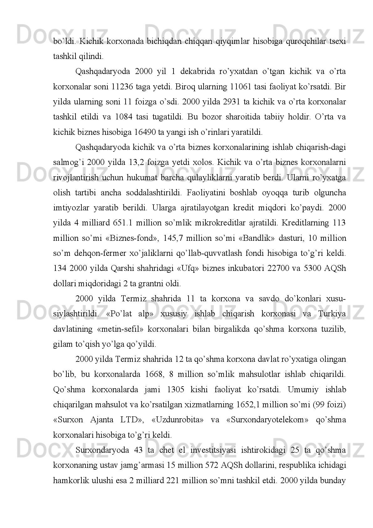 kunduzda   25   tonna   un   ishlab   chiqaradigan   tegirmonni   ishga   tushirdi.   Bundan
tashqari   bu   korxonada   bir   kecha-kunduzda   4   tonnaga   yashn   sifatli   moy   ishlab
chiqarildi.
Qashqadaryoda 1996 yilda 2000 ga yaqin kichik korxona faoliyat ko’rsat di.
1996   yilida   viloyatda   kichik   korxonalarni   rivojlantirishga   e‘tibor   yanada
kuchaytirildi.   Belgilangan   dasturlarda   kichik   va   qo’shma   korxona   korxonalar
faoliyatiga   keng   o’rin   berila   boshladi.   Shuning   natijasida   1996   yilda   sanoat
mahsulot ishlab chiqarish sur‘ati 102,9 foizni tashkil etdi.   1
 
1997 Qashqadaryoda
1996   yilda   chet   el   investitsiyalari   ishtirok   etgan   va   tashqi   iqtisodiy   faoliyat   bilan
bog’liq   9   ta   qo’shma   korxona   ro’yxatidan   o’tkazildi.   1996   yilning   sentyabridan
boshlab   Turkiyaning   “Yaziks”   korporatsiyasi   firmasi   bilan   hamkorlikda   qurilgan
“Kashteks” to’qimachilik majmuasi ham ishga tushdi3. 
1998 1997   yilda
Boysunda bur ishlab chiqarish tsexi ishga tushdi. X.ar kuni 25-30 tonna bur ishlab
chiqarilib,   tayyor   mahsulotlar   Sherobod   va   Muzrobod   donni   qayta   ishlash
korxonalarnga   sotildi.   Bu   yerda   bir   yilda   10   ming   tonna   yuqori   sifatli   mahsulot
ishlab chiqarildi.
1999 yilda
Surxondaryoda  «Poshxurt-ajirota»  xususiy  korxonasi  tashkil   topdi.  Bu  korxonaga
Normurod Amirqulov rahbarlik qildi. Yil davomida bu kichik korxona 10,4 million
so’mlik   mahsulot   ishlab   chiqardi.   Olingan   sof   foyda   667,2   ming   so’mni   tashkil
etdi. Mazkur  korxonada har  smenada 3,4-5 mingta shishaga  suv quyadigan yangi
tsex   ishga   tushiril di.   Korxona   jamoasi   ishlab   chiqarish   hajmini   ko’paytirish
maqsadida 313 ming so’m mablag’ sarfladi.   2
2000 yilda
Qashqadaryoda davlat dasturiga asosan 47 ta korxona dav lat tasarrufidan chiqarildi
va   mulkchilikning   nodavlat   shakliga   aylantirildi.   Xususnylashtirishdan   pul
1 1
  “Qашqадарё”, 1996 йил 11 декабрь.
2 2
  Сурхон тонги, 1998 йил 15 январь. 