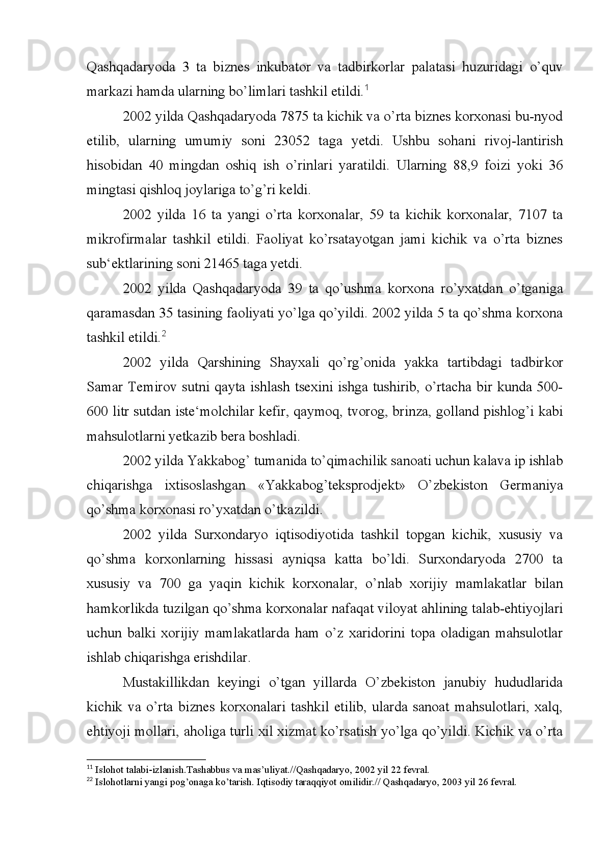 «Surxonchigit»   qo’shma   tsexi   ishga   tushirildi.   Mazkur   tsexlarda   zamonaviy
jihozlar   o’rnatilganligi   uchun   500   tonna   chigitni   tuk-sizlantirish   quvvatiga   ega
bo’ldi.
1998   yilda   Qumqo’rg’on   tumanining   Lalmikor   qo’rg’onida   kichik   tsex   ish
boshladi.   Bu   tsexda   ohak,   alibaster   va   yozuv   bo’ri   ishlab   chiqarildi.   Kichik
korxonada 10 nafar ishchi ish bilan ta‘minlandi.
1998   yilda   Termiz   shahrida   «Issiq   non»   tsexi   qurib   bitkazildi.   Tad-birkor
Erkin Jumaev rahbarlik qilayotgan mazkur tsexda 33 xilda non mahsulotlari ishlab
chiqarish boshlandi.
1998 yil yanvarida Jarqo’rg’on tumanidagi «Surxon» shirkatlar uyush-masi
yonida   «Surxon-Salonur»   kichik   korxonasi   faoliyat   ko’rsata   boshla di.   Bu
korxonada   makka   donidan   qimmatli   xom-ashyo   kraxmal   va   makka   doni
chiqitlaridan chorva va parrandalar uchun omuxta yem tayyorlash yo’lga qo’yildi.
Xorijdan   keltirilgan   asbob-uskunalar   bilan   jihozlangan   korxona   bir   kecha-
kunduzda   1   tonna   kraxmal   ishlab   chiqarish   imkoniyatiga   ega   bo’ldi.   25   nafar
ishchi   xizmatchi   faoliyat   ko’rsatayotgan   korxonaning   to’la   quvvat   bilan   ishlashi
ta‘minlandi. 1
1998   yilda   Qashqadaryoda   mulkni   davlat   tasarrufidan   chiqarish   va
xususiylashtirish,   tadbirkorlikni   qo’llab-quvvatlash   bo’yicha   qator   tad-birlar
amalga   oshirildi.   1999   yilda   korxona   davlat   tasarrufidan   chiqarildi   va
mulkchilikning   nodavlat   shakliga   aylantirildi,   1911   ta   ki chik,   urta   va   xususiy
korxonalar   ro’yxagga   olindi,   shulardan   1256   tasi   faoliyat   ko’rsatdi.   1999   yil   1
iyulida Qashqadaryoda 9847 ta kichik va o’rta korxonalar mavjud bo’lib, ulardan
830   tasi   o’rta,   1482   tasi   kichik,   31   tasi   mikrofirmalar   edi.   Mazkur   korxonalarda
274   ming   kishi   mehnat   qildi.   1999   yilning   birinchi   yarmida   ular   tomonidan   12
milliard so’mlik mahsulot yaratildi va pullik xizmat ko’rsatildi. 
O’zbekiston   Respublikasi   Vazirlar   Mahkamasining   1998   yilda   27   maydagi
232-sonli   qarorida   kichik   va   o’rta   biznesni   hamda   xususiy   tadbirkorlikni
1 1
 Surxon tongi, 1998 yil 6 may. 