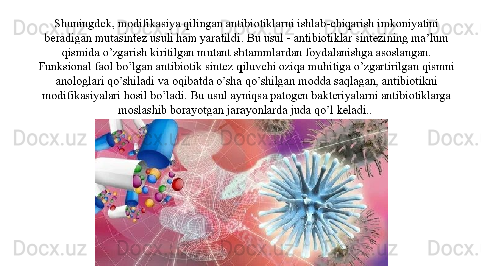 Shuningdek, modifikasiya qilingan antibiotiklarni ishlab-chiqarish imkoniyatini 
beradigan mutasintez usuli ham yaratildi. Bu usul - antibiotiklar sintezining ma’lum 
qismida o’zgarish kiritilgan mutant shtammlardan foydalanishga asoslangan. 
Funksional faol bo’lgan antibiotik sintez qiluvchi oziqa muhitiga o’zgartirilgan qismni 
anologlari qo’shiladi va oqibatda o’sha qo’shilgan modda saqlagan, antibiotikni 
modifikasiyalari hosil bo’ladi. Bu usul ayniqsa patogen bakteriyalarni antibiotiklarga 
moslashib borayotgan jarayonlarda juda qo’l keladi..  