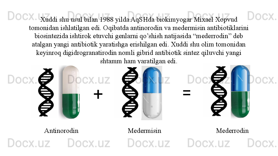 Xuddi shu usul bilan 1988 yilda AqSHda biokimyogar Mixael Xopvud 
tomonidan ishlatilgan edi. Oqibatda antinorodin va medermisin antibiotiklarini 
biosintezida ishtirok etuvchi genlarni qo’shish natijasida “mederrodin” deb 
atalgan yangi antibiotik yaratishga erishilgan edi. Xuddi shu olim tomonidan 
keyinroq digidrogranatirodin nomli gibrid antibiotik sintez qiluvchi yangi 
shtamm ham yaratilgan edi.
+ =
Antinorodin Medermisin Mederrodin 