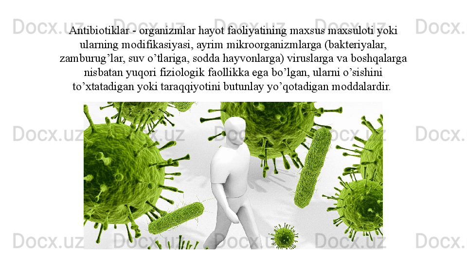 Antibiotiklar - organizmlar hayot faoliyatining maxsus maxsuloti yoki 
ularning modifikasiyasi, ayrim mikroorganizmlarga (bakteriyalar, 
zamburug’lar, suv o’tlariga, sodda hayvonlarga) viruslarga va boshqalarga 
nisbatan yuqori fiziologik faollikka ega bo’lgan, ularni o’sishini 
to’xtatadigan yoki taraqqiyotini butunlay yo’qotadigan moddalardir.  