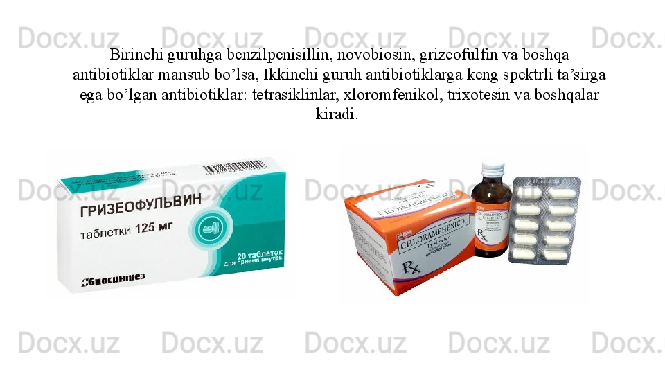 Birinchi guruhga benzilpenisillin, novobiosin, grizeofulfin va boshqa 
antibiotiklar mansub bo’lsa, Ikkinchi guruh antibiotiklarga keng spektrli ta’sirga 
ega bo’lgan antibiotiklar: tetrasiklinlar, xloromfenikol, trixotesin va boshqalar 
kiradi.  