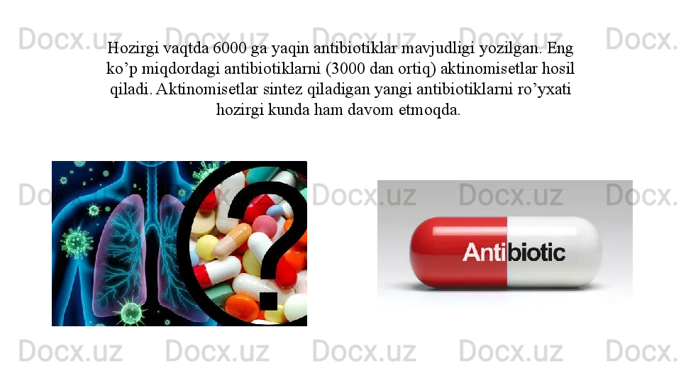 Hozirgi vaqtda 6000 ga yaqin antibiotiklar mavjudligi yozilgan. Eng 
ko’p miqdordagi antibiotiklarni (3000 dan ortiq) aktinomisetlar hosil 
qiladi. Aktinomisetlar sintez qiladigan yangi antibiotiklarni ro’yxati 
hozirgi kunda ham davom etmoqda.  