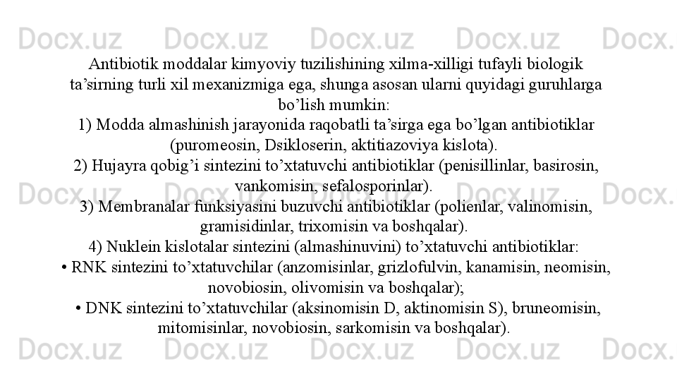 Antibiotik moddalar kimyoviy tuzilishining xilma-xilligi tufayli biologik 
ta’sirning turli xil mexanizmiga ega, shunga asosan ularni quyidagi guruhlarga 
bo’lish mumkin: 
1) Modda almashinish jarayonida raqobatli ta’sirga ega bo’lgan antibiotiklar 
(puromeosin, Dsikloserin, aktitiazoviya kislota). 
2) Hujayra qobig’i sintezini to’xtatuvchi antibiotiklar (penisillinlar, basirosin, 
vankomisin, sefalosporinlar). 
3) Membranalar funksiyasini buzuvchi antibiotiklar (polienlar, valinomisin, 
gramisidinlar, trixomisin va boshqalar). 
4) Nuklein kislotalar sintezini (almashinuvini) to’xtatuvchi antibiotiklar: 
•  RNK sintezini to’xtatuvchilar (anzomisinlar, grizlofulvin, kanamisin, neomisin, 
novobiosin, olivomisin va boshqalar);
 •  DNK sintezini to’xtatuvchilar (aksinomisin D, aktinomisin S), bruneomisin, 
mitomisinlar, novobiosin, sarkomisin va boshqalar).  