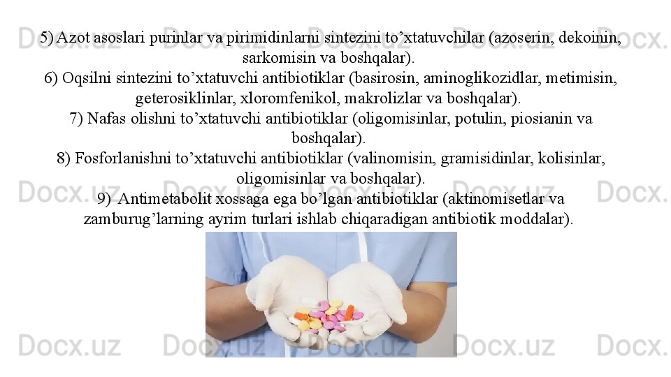 5) Azot asoslari purinlar va pirimidinlarni sintezini to’xtatuvchilar (azoserin, dekoinin, 
sarkomisin va boshqalar). 
6) Oqsilni sintezini to’xtatuvchi antibiotiklar (basirosin, aminoglikozidlar, metimisin, 
geterosiklinlar, xloromfenikol, makrolizlar va boshqalar). 
7) Nafas olishni to’xtatuvchi antibiotiklar (oligomisinlar, potulin, piosianin va 
boshqalar). 
8) Fosforlanishni to’xtatuvchi antibiotiklar (valinomisin, gramisidinlar, kolisinlar, 
oligomisinlar va boshqalar).
9)  Antimetabolit xossaga ega bo’lgan antibiotiklar (aktinomisetlar va 
zamburug’larning ayrim turlari ishlab chiqaradigan antibiotik moddalar).  