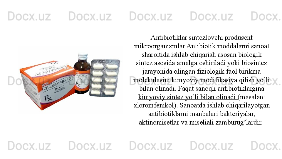 Antibiotiklar sintezlovchi produsent 
mikroorganizmlar Antibiotik moddalarni sanoat 
sharoitida ishlab chiqarish asosan biologik 
sintez asosida amalga oshiriladi yoki biosintez 
jarayonida olingan fiziologik faol birikma 
molekulasini kimyoviy modifikasiya qilish yo’li 
bilan olinadi. Faqat sanoqli antibiotiklargina 
kimyoviy sintez yo’li bilan olinadi  (masalan: 
xloromfenikol). Sanoatda ishlab chiqarilayotgan 
antibiotiklarni manbalari bakteriyalar, 
aktinomisetlar va miseliali zamburug’lardir.  