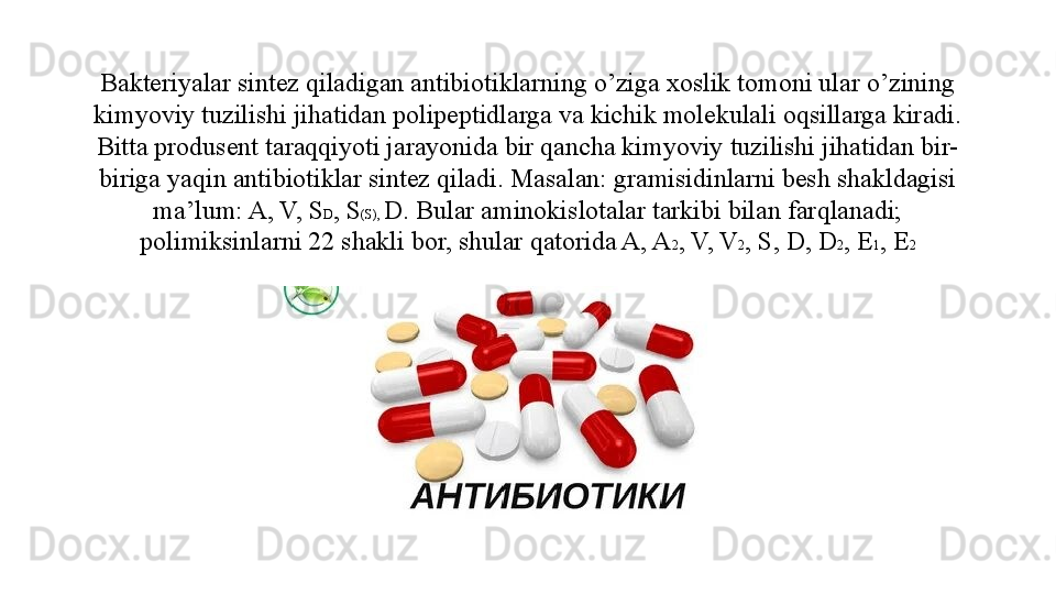 Bakteriyalar sintez qiladigan antibiotiklarning o’ziga xoslik tomoni ular o’zining 
kimyoviy tuzilishi jihatidan polipeptidlarga va kichik molekulali oqsillarga kiradi. 
Bitta produsent taraqqiyoti jarayonida bir qancha kimyoviy tuzilishi jihatidan bir-
biriga yaqin antibiotiklar sintez qiladi. Masalan: gramisidinlarni besh shakldagisi 
ma’lum: A, V, S D , S (S),  D. Bular aminokislotalar tarkibi bilan farqlanadi; 
polimiksinlarni 22 shakli bor, shular qatorida A, A 2 , V, V 2 , S, D, D 2 , E 1 , E 2 