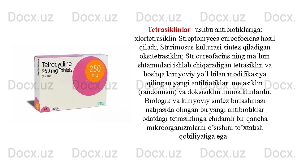 Tetrasiklinlar - ushbu antibiotiklariga: 
xlortetrasiklin-Streptomyces cureofociens hosil 
qiladi; Str.rimosus kulturasi sintez qiladigan 
oksitetrasiklin; Str.cureofacins ning ma’lum 
shtammlari ishlab chiqaradigan tetrasiklin va 
boshqa kimyoviy yo’l bilan modifikasiya 
qilingan yangi antibiotiklar: metasiklin 
(randomisin) va doksisiklin minosiklinlardir. 
Biologik va kimyoviy sintez birlashmasi 
natijasida olingan bu yangi antibiotiklar 
odatdagi tetrasiklinga chidamli bir qancha 
mikroorganizmlarni o’sishini to’xtatish 
qobiliyatiga ega.  