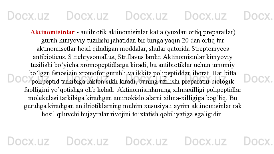 Aktinomisinlar  - antibiotik aktinomisinlar katta (yuzdan ortiq preparatlar) 
guruh kimyoviy tuzilishi jahatidan bir biriga yaqin 20 dan ortiq tur 
aktinomisetlar hosil qiladigan moddalar, shular qatorida Streptomyces 
antibioticus, Str.chrysomallus, Str.flavus lardir. Aktinomisinlar kimyoviy 
tuzilishi bo’yicha xromopeptidlarga kiradi, bu antibiotiklar uchun umumiy 
bo’lgan fenosizin xromofor guruhli va ikkita polipeptiddan iborat. Har bitta 
polipeptid tarkibiga lakton sikli kiradi, buning uzilishi preparatni biologik 
faolligini yo’qotishga olib keladi. Aktinomisinlarning xilmaxilligi polipeptidlar 
molekulasi tarkibiga kiradigan aminokislotalarni xilma-xilligiga bog’liq. Bu 
guruhga kiradigan antibiotiklarning muhim xususiyati ayrim aktinomisinlar rak 
hosil qiluvchi hujayralar rivojini to’xtatish qobiliyatiga egaligidir.