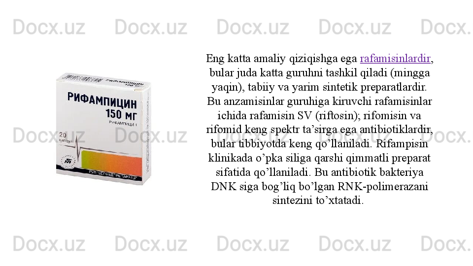 Eng katta amaliy qiziqishga ega  rafamisinlardir , 
bular juda katta guruhni tashkil qiladi (mingga 
yaqin), tabiiy va yarim sintetik preparatlardir. 
Bu anzamisinlar guruhiga kiruvchi rafamisinlar 
ichida rafamisin SV (riftosin); rifomisin va 
rifomid keng spektr ta’sirga ega antibiotiklardir, 
bular tibbiyotda keng qo’llaniladi. Rifampisin 
klinikada o’pka siliga qarshi qimmatli preparat 
sifatida qo’llaniladi. Bu antibiotik bakteriya 
DNK siga bog’liq bo’lgan RNK-polimerazani 
sintezini to’xtatadi.  