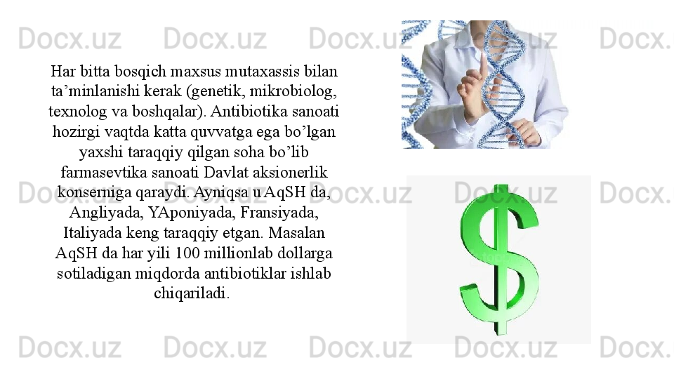 Har bitta bosqich maxsus mutaxassis bilan 
ta’minlanishi kerak (genetik, mikrobiolog, 
texnolog va boshqalar). Antibiotika sanoati 
hozirgi vaqtda katta quvvatga ega bo’lgan 
yaxshi taraqqiy qilgan soha bo’lib 
farmasevtika sanoati Davlat aksionerlik 
konserniga qaraydi. Ayniqsa u AqSH da, 
Angliyada, YAponiyada, Fransiyada, 
Italiyada keng taraqqiy etgan. Masalan 
AqSH da har yili 100 millionlab dollarga 
sotiladigan miqdorda antibiotiklar ishlab 
chiqariladi.  