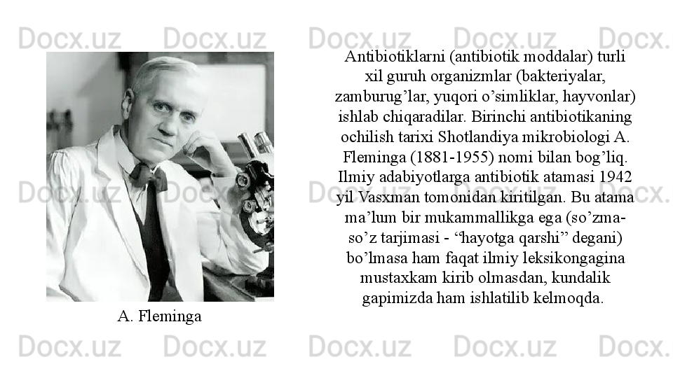 Antibiotiklarni (antibiotik moddalar) turli 
xil guruh organizmlar (bakteriyalar, 
zamburug’lar, yuqori o’simliklar, hayvonlar) 
ishlab chiqaradilar. Birinchi antibiotikaning 
ochilish tarixi Shotlandiya mikrobiologi A. 
Fleminga (1881-1955) nomi bilan bog’liq. 
Ilmiy adabiyotlarga antibiotik atamasi 1942 
yil Vasxman tomonidan kiritilgan. Bu atama 
ma’lum bir mukammallikga ega (so’zma-
so’z tarjimasi - “hayotga qarshi” degani) 
bo’lmasa ham faqat ilmiy leksikongagina 
mustaxkam kirib olmasdan, kundalik 
gapimizda ham ishlatilib kelmoqda. 
A. Fleminga  