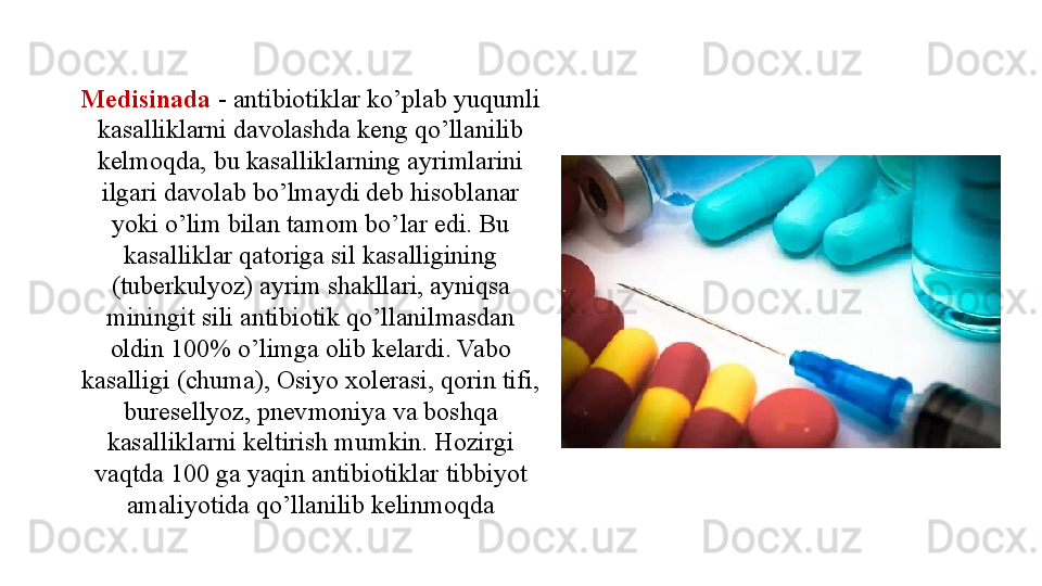 Medisinada  - antibiotiklar ko’plab yuqumli 
kasalliklarni davolashda keng qo’llanilib 
kelmoqda, bu kasalliklarning ayrimlarini 
ilgari davolab bo’lmaydi deb hisoblanar 
yoki o’lim bilan tamom bo’lar edi. Bu 
kasalliklar qatoriga sil kasalligining 
(tuberkulyoz) ayrim shakllari, ayniqsa 
miningit sili antibiotik qo’llanilmasdan 
oldin 100% o’limga olib kelardi. Vabo 
kasalligi (chuma), Osiyo xolerasi, qorin tifi, 
buresellyoz, pnevmoniya va boshqa 
kasalliklarni keltirish mumkin. Hozirgi 
vaqtda 100 ga yaqin antibiotiklar tibbiyot 
amaliyotida qo’llanilib kelinmoqda 