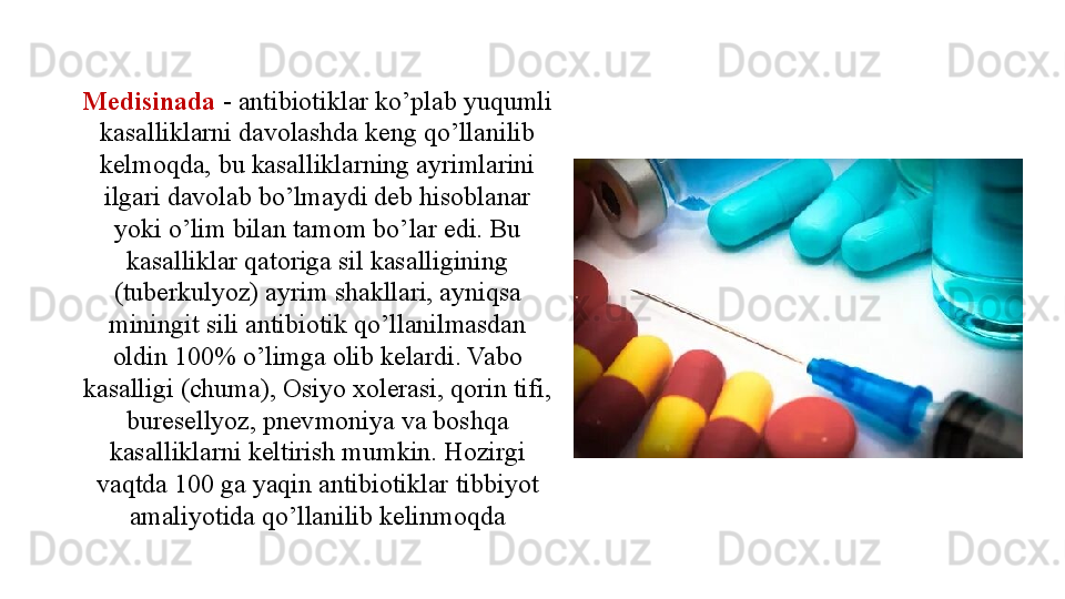 Medisinada  - antibiotiklar ko’plab yuqumli 
kasalliklarni davolashda keng qo’llanilib 
kelmoqda, bu kasalliklarning ayrimlarini 
ilgari davolab bo’lmaydi deb hisoblanar 
yoki o’lim bilan tamom bo’lar edi. Bu 
kasalliklar qatoriga sil kasalligining 
(tuberkulyoz) ayrim shakllari, ayniqsa 
miningit sili antibiotik qo’llanilmasdan 
oldin 100% o’limga olib kelardi. Vabo 
kasalligi (chuma), Osiyo xolerasi, qorin tifi, 
buresellyoz, pnevmoniya va boshqa 
kasalliklarni keltirish mumkin. Hozirgi 
vaqtda 100 ga yaqin antibiotiklar tibbiyot 
amaliyotida qo’llanilib kelinmoqda