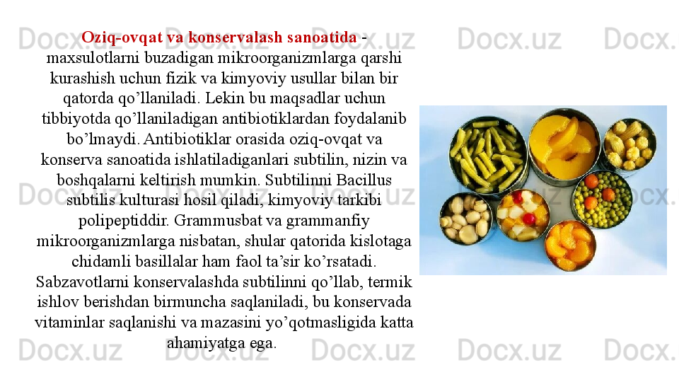 Oziq-ovqat va konservalash sanoatida  - 
maxsulotlarni buzadigan mikroorganizmlarga qarshi 
kurashish uchun fizik va kimyoviy usullar bilan bir 
qatorda qo’llaniladi. Lekin bu maqsadlar uchun 
tibbiyotda qo’llaniladigan antibiotiklardan foydalanib 
bo’lmaydi. Antibiotiklar orasida oziq-ovqat va 
konserva sanoatida ishlatiladiganlari subtilin, nizin va 
boshqalarni keltirish mumkin. Subtilinni Bacillus 
subtilis kulturasi hosil qiladi, kimyoviy tarkibi 
polipeptiddir. Grammusbat va grammanfiy 
mikroorganizmlarga nisbatan, shular qatorida kislotaga 
chidamli basillalar ham faol ta’sir ko’rsatadi. 
Sabzavotlarni konservalashda subtilinni qo’llab, termik 
ishlov berishdan birmuncha saqlaniladi, bu konservada 
vitaminlar saqlanishi va mazasini yo’qotmasligida katta 
ahamiyatga ega.  