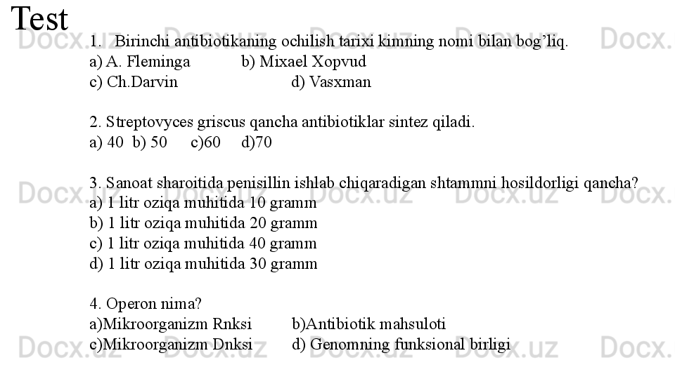 Test
1. Birinchi antibiotikaning ochilish tarixi kimning nomi bilan bog’liq.
a) A. Fleminga b) Mixael Xopvud 
c) Ch.Darvin                           d) Vasxman
2. Streptovyces griscus qancha antibiotiklar sintez qiladi.
a) 40  b) 50 c)60 d)70
3. Sanoat sharoitida penisillin ishlab chiqaradigan shtammni hosildorligi qancha?
a) 1 litr oziqa muhitida 10 gramm
b) 1 litr oziqa muhitida 20 gramm
c) 1 litr oziqa muhitida 40 gramm
d) 1 litr oziqa muhitida 30 gramm
4. Operon nima?
a)Mikroorganizm Rnksi b)Antibiotik mahsuloti
c)Mikroorganizm Dnksi d) Genomning funksional birligi 