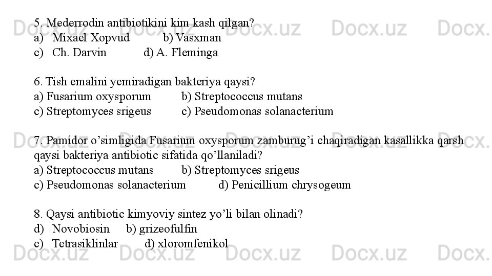 5. Mederrodin antibiotikini kim kash qilgan?
a) Mixael Xopvud  b) Vasxman
c) Ch. Darvin            d) A. Fleminga
6. Tish emalini yemiradigan bakteriya qaysi?
a) Fusarium oxysporum   b) Streptococcus mutans 
c) Streptomyces srigeus  c) Pseudomonas solanacterium 
7. Pamidor o’simligida Fusarium oxysporum zamburug’i chaqiradigan kasallikka qarsh 
qaysi bakteriya antibiotic sifatida qo’llaniladi?
a) Streptococcus mutans  b) Streptomyces srigeus 
c) Pseudomonas solanacterium  d) Penicillium chrysogeum
8. Qaysi antibiotic kimyoviy sintez yo’li bilan olinadi?
d) Novobiosin  b) grizeofulfin
c)   Tetrasiklinlar d) xloromfenikol 