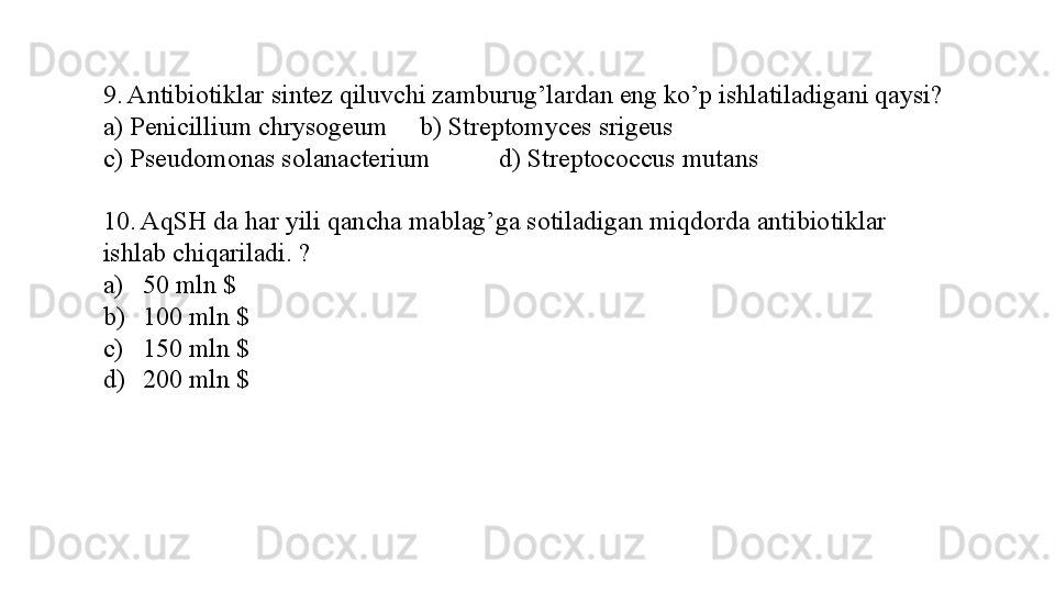 9. Antibiotiklar sintez qiluvchi zamburug’lardan eng ko’p ishlatiladigani qaysi?
a) Penicillium chrysogeum b) Streptomyces srigeus 
c) Pseudomonas solanacterium  d) Streptococcus mutans 
10. AqSH da har yili qancha mablag’ga sotiladigan miqdorda antibiotiklar 
ishlab chiqariladi. ?
a) 50 mln $
b) 100 mln $
c) 150 mln $
d) 200 mln $