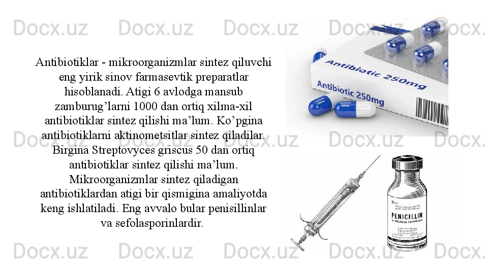 Antibiotiklar - mikroorganizmlar sintez qiluvchi 
eng yirik sinov farmasevtik preparatlar 
hisoblanadi. Atigi 6 avlodga mansub 
zamburug’larni 1000 dan ortiq xilma-xil 
antibiotiklar sintez qilishi ma’lum. Ko’pgina 
antibiotiklarni aktinometsitlar sintez qiladilar. 
Birgina Streptovyces griscus 50 dan ortiq 
antibiotiklar sintez qilishi ma’lum. 
Mikroorganizmlar sintez qiladigan 
antibiotiklardan atigi bir qismigina amaliyotda 
keng ishlatiladi. Eng avvalo bular penisillinlar 
va sefolasporinlardir.  