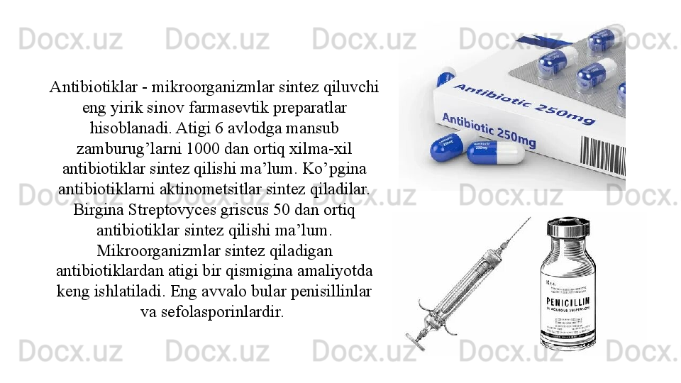 Antibiotiklar - mikroorganizmlar sintez qiluvchi 
eng yirik sinov farmasevtik preparatlar 
hisoblanadi. Atigi 6 avlodga mansub 
zamburug’larni 1000 dan ortiq xilma-xil 
antibiotiklar sintez qilishi ma’lum. Ko’pgina 
antibiotiklarni aktinometsitlar sintez qiladilar. 
Birgina Streptovyces griscus 50 dan ortiq 
antibiotiklar sintez qilishi ma’lum. 
Mikroorganizmlar sintez qiladigan 
antibiotiklardan atigi bir qismigina amaliyotda 
keng ishlatiladi. Eng avvalo bular penisillinlar 
va sefolasporinlardir.