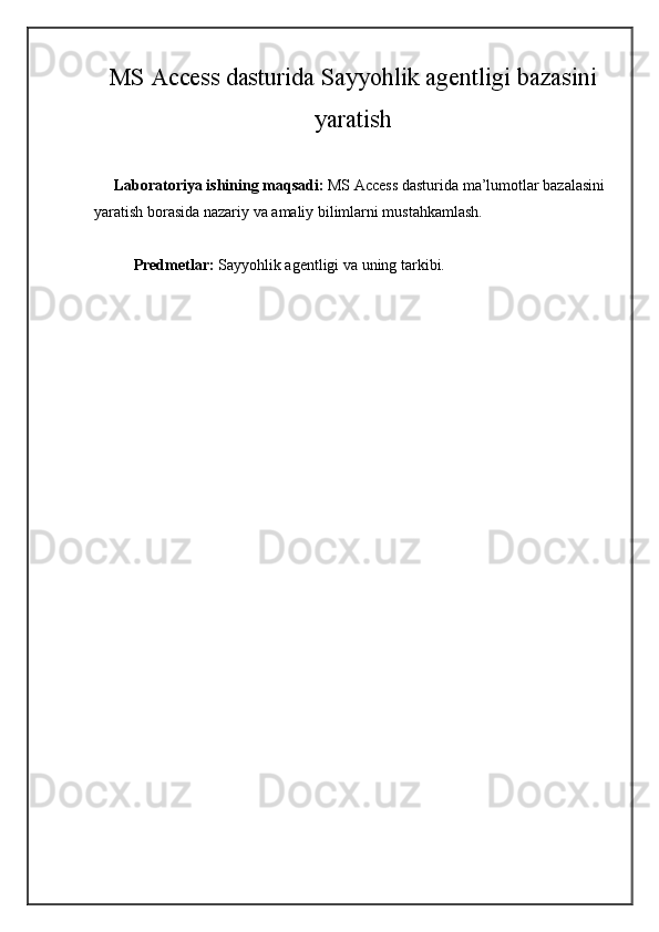 MS Access dasturida Sayyohlik agentligi bazasini
yaratish
     Laboratoriya ishining maqsadi:  MS Access dasturida ma’lumotlar bazalasini 
yaratish borasida nazariy va amaliy bilimlarni mustahkamlash.
Predmetlar:   Sayyohlik agentligi   va uning tarkibi. 