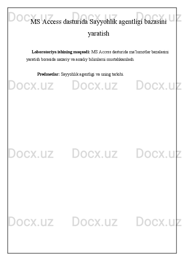 MS Access dasturida Sayyohlik agentligi bazasini
yaratish
     Laboratoriya ishining maqsadi:  MS Access dasturida ma’lumotlar bazalasini 
yaratish borasida nazariy va amaliy bilimlarni mustahkamlash.
Predmetlar:   Sayyohlik agentligi   va uning tarkibi.