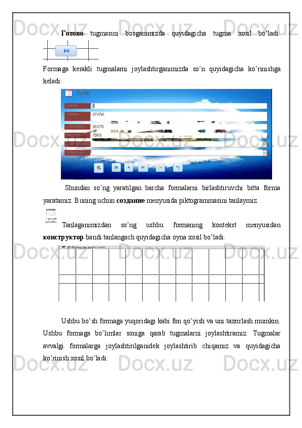 Готово   tugmasini   bosganimizda   quyidagicha   tugma   xosil   bo ’ ladi :
Formaga   kerakli   tugmalarni   joylashtirganimizda   so ’ n   quyidagicha   ko ’ rinishga
keladi :
  Shundan   so’ng   yaratilgan   barcha   formalarni   birlashtiruvchi   bitta   forma
yaratamiz. Buning uchun  создание   menyusida piktogrammasini tanlaymiz. 
Tanlaganimizdan   so’ng   ushbu   formaning   kontekst   menyusidan
конструктор   bandi tanlangach quyidagicha oyna xosil bo’ladi:
Ushbu bo’sh formaga yuqoridagi kabi fon qo’yish va uni taxrirlash mumkin.
Ushbu   formaga   bo’limlar   soniga   qarab   tugmalarni   joylashtiramiz.   Tugmalar
avvalgi   formalarga   joylashtirilganidek   joylashtirib   chiqamiz   va   quyidagicha
ko’rinish xosil bo’ladi: 